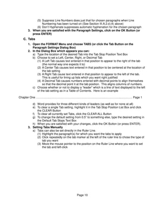 (5) Suppress Line Numbers does just that for chosen paragraphs when Line
              Numbering has been turned on (See Section III.A.2.d.(4) above)
          (6) Don’t Hyphenate suppresses automatic hyphenation for the chosen paragraph
    3. When you are satisfied with the Paragraph Settings, click on the OK Button (or
       press ENTER)
  C. Tabs
    1. Open the FORMAT Menu and choose TABS (or click the Tab Button on the
       Paragraph Settings Dialog Box)
    2. In the Dialog Box which appears you can:
       a) Type the location of the desired Tab into the Tab Stop Position Text Box
       b) Choose to set a Left, Center, Right, or Decimal Tab
           (1) A Left Tab causes text entered in that position to appear to the right of the tab
               (the normal way one expects it to)
           (2) A Center Tab causes text entered in that position to be centered at the location of
               the tab setting
           (3) A Right Tab cause text entered in that position to appear to the left of the tab.
               This is useful for lining up lists which you want right justified
           (4) A Decimal Tab causes numbers entered with decimal points to align themselves
               so that the decimal point it at the tab position. This aligns columns of numbers.
       c) Choose whether or not to display a “leader” which is a line of text displayed to the left
           of the tab setting as in a Table of Contents. Here is an example

Chapter One ……………………………………………………………………………..………… Page 1

       d) Word provides for three different kinds of leaders (as well as for none at all)
       e) To clear a single Tab setting, highlight it in the Tab Stop Position List Box and click
          the CLEAR Button
       f) To clear all currently set Tabs, click the CLEAR ALL Button
       g) To change the default setting from 0.5” to something else, type the desired setting in
          the Default Tab Stops Text Box
       h) When you are satisfied with your changes, click the OK Button (or press ENTER).
    3. Setting Tabs Manually
       a) Tabs can also be set directly in the Ruler Line.
          (1) Highlight the paragraph(s) for which you want the tabs to apply
          (2) Click repeatedly on the tab marker at the left of the ruler line to chose the type of
              tab you want
          (3) Move the mouse pointer to the position on the Ruler Line where you want to set
              the tab and left-click




                                           Page 10
 