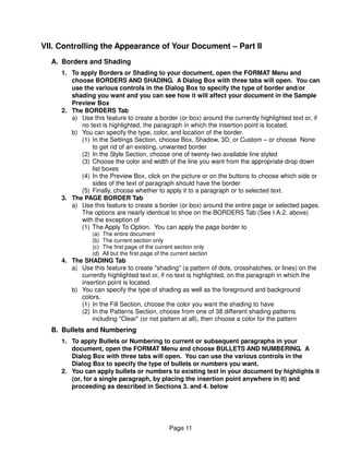 VII. Controlling the Appearance of Your Document – Part II
  A. Borders and Shading
     1. To apply Borders or Shading to your document, open the FORMAT Menu and
        choose BORDERS AND SHADING. A Dialog Box with three tabs will open. You can
        use the various controls in the Dialog Box to specify the type of border and/or
        shading you want and you can see how it will affect your document in the Sample
        Preview Box
     2. The BORDERS Tab
        a) Use this feature to create a border (or box) around the currently highlighted text or, if
           no text is highlighted, the paragraph in which the insertion point is located.
        b) You can specify the type, color, and location of the border.
           (1) In the Settings Section, choose Box, Shadow, 3D, or Custom – or choose None
               to get rid of an existing, unwanted border
           (2) In the Style Section, choose one of twenty-two available line styled
           (3) Choose the color and width of the line you want from the appropriate drop down
               list boxes
           (4) In the Preview Box, click on the picture or on the buttons to choose which side or
               sides of the text of paragraph should have the border
           (5) Finally, choose whether to apply it to a paragraph or to selected text.
     3. The PAGE BORDER Tab
        a) Use this feature to create a border (or box) around the entire page or selected pages.
           The options are nearly identical to shoe on the BORDERS Tab (See I.A.2. above)
           with the exception of
           (1) The Apply To Option. You can apply the page border to
                (a)   The entire document
                (b)   The current section only
                (c)   The first page of the current section only
                (d)   All but the first page of the current section
     4. The SHADING Tab
        a) Use this feature to create "shading" (a pattern of dots, crosshatches, or lines) on the
           currently highlighted text or, if no text is highlighted, on the paragraph in which the
           insertion point is located.
        b) You can specify the type of shading as well as the foreground and background
           colors.
           (1) In the Fill Section, choose the color you want the shading to have
           (2) In the Patterns Section, choose from one of 38 different shading patterns
               including "Clear" (or not pattern at all), then choose a color for the pattern
  B. Bullets and Numbering
     1. To apply Bullets or Numbering to current or subsequent paragraphs in your
        document, open the FORMAT Menu and choose BULLETS AND NUMBERING. A
        Dialog Box with three tabs will open. You can use the various controls in the
        Dialog Box to specify the type of bullets or numbers you want.
     2. You can apply bullets or numbers to existing text in your document by highlights it
        (or, for a single paragraph, by placing the insertion point anywhere in it) and
        proceeding as described in Sections 3. and 4. below




                                                  Page 11
 