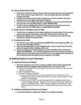B. Sizing (Resizing) the Table
     1. Choose the number of vertical columns and horizontal rows you want the table to
        have. Don't worry to much about this. You can always add more and delete
        unused ones later.
     2. To add a row at the end of the table, position your insertion point in the lower
        right-most cell of the table and press the TAB key
     3. To add a row in the middle of the table, highlight the row you want be below the
        new row and, from the TABLE Menu, choose INSERT ROW
     4. To add a column, highlight the column you want to be to the right of the new
        column and, from the TABLE Menu, choose INSERT COLUMN
  C. Entering Text or Numbers into the Table
     1. To enter text or numbers into the table, position the insertion point in the cell you
        want to use, type the information, and press TAB to move to the next cell.
     2. Editing and deleting text or numbers is done in exactly the same way that you
        would edit or delete any ordinary text.
  D. Formatting the Table
     1. Format text in your table by opening the FORMAT Menu and choosing FONT... (or
        you can use the Toolbar controls
     2. To format the table itself, you can highlight cells, rows or columns (or the entire
        table) and apply borders, shading, colors, etc.
     3. A quick and easy way to format tables is to open the TABLE Menu and choose
        TABLE AUTOFORMAT... The resulting dialog box offers you a choice of forty-one
        different formats and allows you to use them as is, or to specify what elements of
        the formatting should be applied to each segment of the table.

IX. Adding Graphics to your Document
  A. Inserting Pictures and Clipart
     1. To insert a picture of your own or a piece of clipart (cartoon-like drawings that
        Microsoft and other suppliers make available free or at very low cost):
        a) Position the Insertion Point at the place in your document where you want to insert
            the picture or clipart
        b) Open the INSERT Menu
        c) Choose PICTURE or CLIPART
            (1) If you choose PICTURE, you will be presented with an Explorer-like menu.
                Navigate to the folder containing the picture you want to use and open it. It will
                appear in the document
            (2) If you choose CLIPART, you will be presented with a dialog box containing a
                number of clipart drawings. Browse until you find one that fits your needs, then
                click on the INSERT Button. (NOTE that this dialog box also offers you Tabs
                leading to lists of Pictures, Sounds, and Video that you can insert (if you have
                them).
  B. Position and Sizing the Pictures and Clipart
     1. To move the Picture or Clipart (the "Object") to a different position




                                            Page 13
 