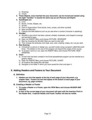c) Drawings
          d) Charts
     2.   These Objects, once inserted into your document, can be moved and resized using
          the eight "handles" in exactly the same way as can Pictures and ClipArt
     3.   AutoShapes are
          a) Lines
          b) Boxes, Circles, Elipses, etc.
          c) Arrows
          d) Flow or Organization Chart boxes, lines, arrows, and other symbols
          e) Stars and Banners
          f) Callouts (the little balloons such as you see when a cartoon character is speaking)
     4.   WordArt
          a) WordArt is text which has been colored, shaded, shadowed, and shaped to strange
             and wonderful ways.
          b) Open the INSERT Menu and choose PICTURE | WORDART
          c) Start by choosing the WordArt Style you want to start with
          d) Then change the attributes (font style, size, color, shading, shape, etc.) as you wish.
     5.   New Drawing
          a) A drawing is a picture or design you, yourself create using a program called Microsoft
             Draw. The details on the use of this program are beyond the scope of this course.
          b) To access it and try it out, open the INSERT Menu and choose PICTURE | NEW
             DRAWING
     6.   Chart
          a) A chart that has been created in the Excel spreadsheet program can be inserted as a
             graphic object.
          b) Open the INSERT Menu and choose PICTURE | CHART
          c) An Explorer-like Dialog Box will open
          d) Navigate to the folder in which you have saved the chart and open it.


X. Adding Headers and Footers to Your Document
  A. Definition
     1. Headers are text that appear at the top of each page of your document, e.g.
        chapter titles. Footers are text that appear at the bottom of each page of your
        document, e.g. page numbers
  B. Creating a Header or Footer
     1. To create a Header or a Footer, open the VIEW Menu and choose HEADER AND
        FOOTER
     2. A view of the current page of your document will open with the Insertion Point in
        the Header Box. A special Header and Footer Toolbar will also be visible.




                                             Page 15
 
