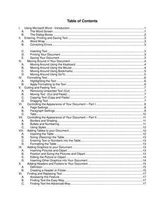 Table of Contents
I.    Using Microsoft Word - Introduction............................................................................................1
   A.     The Word Screen ................................................................................................................1
   B.     The Dialog Boxes ................................................................................................................2
II. Entering, Printing and Saving Text ..............................................................................................3
   A.     Word Wrap ..........................................................................................................................3
   B.     Correcting Errors .................................................................................................................3

    C.   Inserting Text .......................................................................................................................3
    D.   Printing Your Document .......................................................................................................3
    E.   Saving Your Document ........................................................................................................3
III.   Moving Around in Your Document ...........................................................................................4
    A.   Moving Around Using the Keyboard.....................................................................................4
    B.   Moving Around Using the Mouse .........................................................................................4
    C.   Moving Around Using Bookmarks ........................................................................................5
    D.   Moving Around Using GoTo .................................................................................................5
IV.    Formatting Text .......................................................................................................................6
    A.   Highlighting the Text ............................................................................................................6
    B.   Apply Formatting to the Text ................................................................................................6
V. Cutting and Pasting Text .............................................................................................................7
    A.   Removing Unwanted Text (Cut) ...........................................................................................7
    B.   Moving Text (Cut and Paste)...............................................................................................7
    C.   Copying Text (Copy and Paste) ...........................................................................................7
    D.   Dragging Text ......................................................................................................................7
VI.    Controlling the Appearance of Your Document – Part I............................................................8
    A.   Page Settings ......................................................................................................................8
    B.   Paragraph Settings ..............................................................................................................9
    C.   Tabs...................................................................................................................................10
VII. Controlling the Appearance of Your Document – Part II......................................................... 11
    A.   Borders and Shading ......................................................................................................... 11
    B.   Bullets and Numbering....................................................................................................... 11
    C.   Using Styles.......................................................................................................................12
VIII. Adding Tables to your Document...........................................................................................12
    A.   Inserting the Table .............................................................................................................12
    B.   Sizing (Resizing) the Table.................................................................................................13
    C.   Entering Text or Numbers into the Table ............................................................................13
    D.   Formatting the Table ..........................................................................................................13
IX.    Adding Graphics to your Document.......................................................................................13
    A.   Inserting Pictures and Clipart .............................................................................................13
    B.   Position and Sizing the Pictures and Clipart.......................................................................13
    C.   Editing the Picture or Clipart ..............................................................................................14
    D.   Inserting Other Graphics into Your Document....................................................................14
X.     Adding Headers and Footers to Your Document ...................................................................15
    A.   Definition............................................................................................................................15
    B.   Creating a Header or Footer ..............................................................................................15
XI.    Finding and Replacing Text ...................................................................................................17
    A.   Accessing this Feature.......................................................................................................17
    B.   Finding Text the Easy Way.................................................................................................17
    C.   Finding Text the Advanced Way.........................................................................................17
 