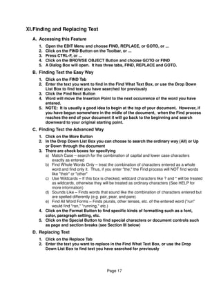 XI. Finding and Replacing Text
  A. Accessing this Feature
     1.   Open the EDIT Menu and choose FIND, REPLACE, or GOTO, or ...
     2.   Click on the FIND Button on the Toolbar, or ...
     3.   Press CTRL-F, or ...
     4.   Click on the BROWSE OBJECT Button and choose GOTO or FIND
     5.   A Dialog Box will open. It has three tabs, FIND, REPLACE and GOTO.
  B. Finding Text the Easy Way
     1. Click on the FIND Tab
     2. Enter the text you want to find in the Find What Text Box, or use the Drop Down
        List Box to find text you have searched for previously
     3. Click the Find Next Button
     4. Word will move the Insertion Point to the next occurrence of the word you have
        entered.
     5. NOTE: It is usually a good idea to begin at the top of your document. However, if
        you have begun somewhere in the midle of the document, when the Find process
        reaches the end of your document it will go back to the beginning and search
        downward to your original starting point.
  C. Finding Text the Advanced Way
     1. Click on the More Button
     2. In the Drop Down List Box you can choose to search the ordinary way (All) or Up
        or Down through the document
     3. There are check boxes for specifying
        a) Match Case – search for the combination of capital and lower case characters
            exactly as entered
        b) Find Whole Words Only – treat the combination of characters entered as a whole
            word and find only it. Thus, if you enter "the," the Find process will NOT find words
            like "their" or "other"
        c) Use Wildcards – If this box is checked, wildcard characters like ? and * will be treated
            as wildcards, otherwise they will be treated as ordinary characters (See HELP for
            more information)
        d) Sounds Like – Finds words that sound like the combination of characters entered but
            are spelled differently (e.g. pair, pear, and pare)
        e) Find All Word Forms – Finds plurals, other tenses, etc. of the entered word ("run"
            would find "ran," "running," etc.)
     4. Click on the Format Button to find specific kinds of formatting such as a font,
        color, paragraph setting, etc.
     5. Click on the Special Button to find special characters or document controls such
        as page and section breaks (see Section III below)
  D. Replacing Text
     1. Click on the Replace Tab
     2. Enter the text you want to replace in the Find What Text Box, or use the Drop
        Down List Box to find text you have searched for previously




                                            Page 17
 