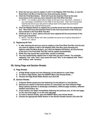 3. Enter the text you want to replace it with in the Replace With Text Box, or use the
        Drop Down List Box to find text you have previously chosen
     4. Click the Find Next Button. Word will move the Insertion Point to the next
        occurrence of the word you have entered in the Find What Text Box
        a) NOTE: It is usually a good idea to begin at the top of your document. However, if
            you have begun somewhere in the midle of the document, when the Find process
            reaches the end of your document it will go back to the beginning and search
            downward to your original starting point.
     5. Click the Replace Button to replace the currently found text with the replacement
        text. Word will move the Insertion Point to the next occurrence of the word you
        have entered in the Find What Text Box
     6. Continue as in 4. and 5. above until you have replaced all the occurrences of the
        text in your document
        a) NOTE: The More Button will make available the same set of options described in
            Section II.C. above.
  E. Replacing All Text
     1. If, after entering the text you want to replace in the Find What Text Box and the text
        you want to replace it with in the Replace With Text Box (and choosing any
        options under the More Button), you click the Replace All Button, all occurrences
        of the text in the Find What Text Box will be replace automatically.
     2. While this may sound like a good idea, caution is advised.
     3. You may inadvertently replace text in ways that you don't intend. For example,
        replacing "his" with "hers" may cause the word "this" to be replaced with "thers"
        and "history" with "herstory"


XII. Using Page and Section Breaks
  A. Page Breaks
     1. A Page Break causes any text following it to be placed on a new Page
     2. To insert a Page Break, open the INSERT Menu and choose Break ...
     3. Choose the Page Break Radio Button and click OK
  B. Section Breaks
     1. A Section Break causes any text following it to be placed in a new Section
     2. Sections are useful in that each section of a document can have different Page
        Setup options (portrait vs landscape orientation), different page numbers, different
        headers and footers, etc.
     3. A new section can begin immediately following the previous one, on the next page,
        on the next even page, or on the next odd page
     4. To insert a Section Break, open the INSERT Menu and choose Break ...
     5. Choose the appropriate Radio Button in the Section Breaks section and click OK




                                         Page 18
 