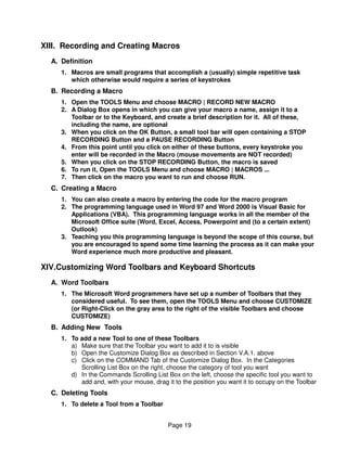 XIII. Recording and Creating Macros
  A. Definition
     1. Macros are small programs that accomplish a (usually) simple repetitive task
        which otherwise would require a series of keystrokes
  B. Recording a Macro
     1. Open the TOOLS Menu and choose MACRO | RECORD NEW MACRO
     2. A Dialog Box opens in which you can give your macro a name, assign it to a
        Toolbar or to the Keyboard, and create a brief description for it. All of these,
        including the name, are optional
     3. When you click on the OK Button, a small tool bar will open containing a STOP
        RECORDING Button and a PAUSE RECORDING Button
     4. From this point until you click on either of these buttons, every keystroke you
        enter will be recorded in the Macro (mouse movements are NOT recorded)
     5. When you click on the STOP RECORDING Button, the macro is saved
     6. To run it, Open the TOOLS Menu and choose MACRO | MACROS ...
     7. Then click on the macro you want to run and choose RUN.
  C. Creating a Macro
     1. You can also create a macro by entering the code for the macro program
     2. The programming language used in Word 97 and Word 2000 is Visual Basic for
        Applications (VBA). This programming language works in all the member of the
        Microsoft Office suite (Word, Excel, Access, Powerpoint and (to a certain extent)
        Outlook)
     3. Teaching you this programming language is beyond the scope of this course, but
        you are encouraged to spend some time learning the process as it can make your
        Word experience much more productive and pleasant.

XIV.Customizing Word Toolbars and Keyboard Shortcuts
  A. Word Toolbars
     1. The Microsoft Word programmers have set up a number of Toolbars that they
        considered useful. To see them, open the TOOLS Menu and choose CUSTOMIZE
        (or Right-Click on the gray area to the right of the visible Toolbars and choose
        CUSTOMIZE)
  B. Adding New Tools
     1. To add a new Tool to one of these Toolbars
        a) Make sure that the Toolbar you want to add it to is visible
        b) Open the Customize Dialog Box as described in Section V.A.1. above
        c) Click on the COMMAND Tab of the Customize Dialog Box. In the Categories
           Scrolling List Box on the right, choose the category of tool you want
        d) In the Commands Scrolling List Box on the left, choose the specific tool you want to
           add and, with your mouse, drag it to the position you want it to occupy on the Toolbar
  C. Deleting Tools
     1. To delete a Tool from a Toolbar


                                           Page 19
 