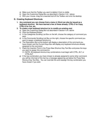 a) Make sure that the Toolbar you want to delete it from is visible
     b) Open the Customize Dialog Box as described in Section V.A.1 above
     c) With your mouse, drag the unwanted tool off the Toolbar and onto the desktop
D. Creating Keyboard Shortcuts
  1. Any command you can choose from a menu in Word can also be issued as a
     keyboard shortcut. We have learned a few of these already: CTRL-C for Copy,
     CTRL-X for Cut, etc.
  2. To create a new keyboard shortcut (or to modify an existing one)
     a) Open the Customize Dialog Box as described in Section V.A.I above
     b) Click the Keyboard Button
     c) In the Categories Scrolling List Box on the left, choose the category of command you
        want
     d) In the Commands Scrolling List Box on the right, choose the specific command you
        want to assign a keyboard shortcut to
     e) The Description Box at the bottom will display a description of the command you
        have chosen and the Current Keys Box will display any keyboard shortcuts already
        assigned to this command
     f) Place the Insertion Point in the Press New Shortcut Key Text Box and press the keys
        you want to assign this command to
        (1) NOTE: All keyboard shortcut key combinations must begin with CTRL, ALT, or
             CTRL/ALT
     g) If the key combination you have chosen is already assigned to some other command,
        you will be informed of this fact by a message appearing just below the Press New
        Shortcut Key Text Box. You can override this and reassign the key combination you
        have chosen if you wish.




                                       Page 20
 