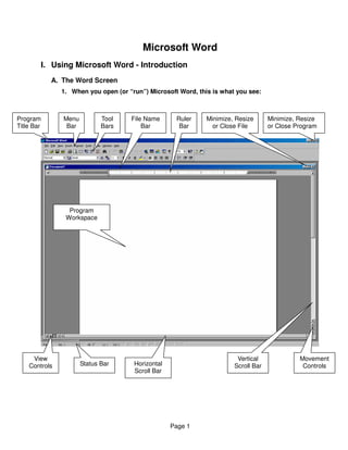 Microsoft Word
        I. Using Microsoft Word - Introduction
            A. The Word Screen
               1. When you open (or “run”) Microsoft Word, this is what you see:



Program        Menu          Tool    File Name      Ruler     Minimize, Resize      Minimize, Resize
Title Bar       Bar          Bars        Bar         Bar        or Close File       or Close Program




                 Program
                Workspace




     View                                                               Vertical              Movement
    Controls          Status Bar      Horizontal                       Scroll Bar              Controls
                                      Scroll Bar




                                                   Page 1
 