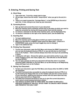 II. Entering, Printing and Saving Text
  A. Word Wrap
     1. Type some text. To do this, simply start to type.
     2. As you type, notice how the words “wrap around” when you get to the end of a
        line.
     3. There is no need to press the “Carriage Return” or the ENTER key at the end of
        each line. In fact, doing so can mess up your document.
  B. Correcting Errors
     1. Now go back and correct the errors in your document
     2. Move the insertion point (a blinking vertical line) to the place at which you want to
        make the correction by moving the mouse pointer there and left clicking.
     3. To remove a character to the left of the insertion point, use the Backspace Key
     4. To remove a character to the right of the insertion point, use the Delete Key
  C. Inserting Text
     1. To insert additional text:
     2. Move the insertion point to the place at which you want to insert the text
     3. Make sure that Word is in INSERT mode (check the Status Bar). If Word is in
        OVERSTRIKE mode, press the Insert toggle key once to change it
     4. Type in the additional text.
  D. Printing Your Document
     1. To print your document, open the FILE Menu and choose the PRINT Command (or
        you can use the keyboard shortcut CTRL-P; or you can left-click on the Printer
        Icon on the Toolbar) – there is almost always more than one way to do something
        in Word.
     2. A dialog box will open. Choose the options you want (which printer to use, what
        range of pages to print, how many copies, etc.) Then left-click on the OK Button
        (or press ENTER)
     3. You can get a preview of what your document will look like when it is printed
        choosing PRINT PREVIEW on the FILE Menu (or by left-clicking on the Magnifying
        Glass and Paper Icon on the Toolbar).
  E. Saving Your Document
     1. To Save your document, open the FILE Menu and choose either the SAVE or SAVE
        AS Command.
     2. The SAVE Command (also accessible by using the keyboard shortcut CTRL-S or
        by left-clicking the Floppy Disk Icon on the Toolbar) will save the current version
        of your document, replacing any previous version with the same name that may
        exist on your hard drive or floppy disk.
     3. The SAVE AS Command will pause to ask you to give the current document a
        (new) name to avoid erasing a previous version.
     4. YOU SHOULD ALWAYS STOP TO THINK HERE: DO I WANT TO REPLACE A
        PREVIOUS VERSION OF THIS FILE, OR DO I WANT TO CREATE A NEW VERSION
        AND PRESERVE THE EARLY ONE?




                                          Page 3
 