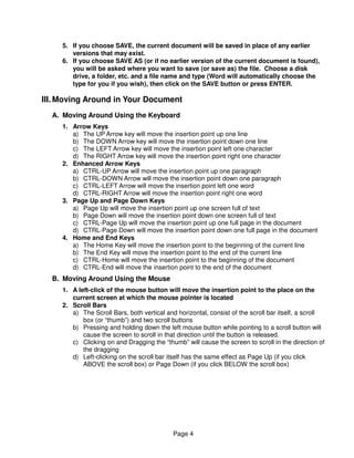 5. If you choose SAVE, the current document will be saved in place of any earlier
        versions that may exist.
     6. If you choose SAVE AS (or if no earlier version of the current document is found),
        you will be asked where you want to save (or save as) the file. Choose a disk
        drive, a folder, etc. and a file name and type (Word will automatically choose the
        type for you if you wish), then click on the SAVE button or press ENTER.

III. Moving Around in Your Document
  A. Moving Around Using the Keyboard
     1. Arrow Keys
        a) The UP Arrow key will move the insertion point up one line
        b) The DOWN Arrow key will move the insertion point down one line
        c) The LEFT Arrow key will move the insertion point left one character
        d) The RIGHT Arrow key will move the insertion point right one character
     2. Enhanced Arrow Keys
        a) CTRL-UP Arrow will move the insertion point up one paragraph
        b) CTRL-DOWN Arrow will move the insertion point down one paragraph
        c) CTRL-LEFT Arrow will move the insertion point left one word
        d) CTRL-RIGHT Arrow will move the insertion point right one word
     3. Page Up and Page Down Keys
        a) Page Up will move the insertion point up one screen full of text
        b) Page Down will move the insertion point down one screen full of text
        c) CTRL-Page Up will move the insertion point up one full page in the document
        d) CTRL-Page Down will move the insertion point down one full page in the document
     4. Home and End Keys
        a) The Home Key will move the insertion point to the beginning of the current line
        b) The End Key will move the insertion point to the end of the current line
        c) CTRL-Home will move the insertion point to the beginning of the document
        d) CTRL-End will move the insertion point to the end of the document
  B. Moving Around Using the Mouse
     1. A left-click of the mouse button will move the insertion point to the place on the
        current screen at which the mouse pointer is located
     2. Scroll Bars
        a) The Scroll Bars, both vertical and horizontal, consist of the scroll bar itself, a scroll
            box (or “thumb”) and two scroll buttons
        b) Pressing and holding down the left mouse button while pointing to a scroll button will
            cause the screen to scroll in that direction until the button is released.
        c) Clicking on and Dragging the “thumb” will cause the screen to scroll in the direction of
            the dragging
        d) Left-clicking on the scroll bar itself has the same effect as Page Up (if you click
            ABOVE the scroll box) or Page Down (if you click BELOW the scroll box)




                                             Page 4
 