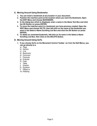 C. Moving Around Using Bookmarks
  1. You can insert a bookmark at any location in your document.
  2. Position the insertion point at the location where you want the Bookmark, Open
     the EDIT Menu and choose BOOKMARK.
  3. In the dialog box which is displayed, enter a name in the Name Text Box and click
     the OK Button (or press ENTER)
  4. To move the insertion point to a bookmark you have previous created, Open the
     EDIT Menu and choose GO TO, then left-click on the name of the bookmark you
     want in the Select a Name Scrolling List Box and click the OK Button (or press
     ENTER).
  5. To delete an unwanted bookmark, left-click on its name in the Select a Name
     Scrolling List Box, then click on the DELETE Button.
D. Moving Around Using GoTo
  1. If you choose GoTo on the Movement Control Toolbar (or from the Edit Menu), you
     can go directly to a
     a) Page
     b) Section
     c) Line
     d) Bookmark
     e) Comment
     f) Footnote
     g) Endnote
     h) Field
     i) Table
     j) Graphic
     k) Equation
     l) Object or
     m) Heading




                                      Page 5
 