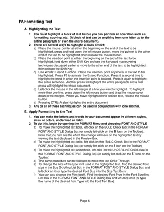 IV. Formatting Text
  A. Highlighting the Text
     1. You must highlight a block of text before you can perform an operation such as
        formatting, copying, etc. (A block of text can be anything from one letter up to the
        entire paragraph or even the entire document).
     2. There are several ways to highlight a block of text:
        a) Place the mouse pointer at either the beginning or the end of the text to be
           highlighted, press and hold down the left mouse button, move the pointer to the other
           end of the text to be highlighted, then release the mouse button
        b) Place the insertion point at either the beginning or the end of the text to be
           highlighted, hold down either Shift Key and use the keyboard maneuvering
           techniques discussed earlier to move to the other end of the text to be highlighted,
           then release the Shift Key
        c) Use Words’ Extend Function. Place the insertion point anywhere in the text to be
           highlighted. Press F8 to activate the Extend Function, Press it a second time to
           highlight the word in which the insertion point is located. Press it again to highlight
           the entire sentence. Another press will highlight the entire paragraph and a final
           press will highlight the whole document.
        d) Left-click the mouse in the left margin at a line you want to highlight. To highlight
           more than one line, press down the left mouse button and drag the mouse up or
           down in the margin. When you have highlighted the desired text, release the mouse
           button.
        e) Pressing CTRL-A also highlights the entire document
     3. Any or all of these techniques can be used in conjunction with one another.
  B. Apply Formatting to the Text
     1. You can make the letters and words in your document appear in different styles,
        sizes or colors, underlined or italic.
     2. To do this, begin by opening the FORMAT Menu and choosing FONT AND STYLE
        a) To make the highlighted text bold, left-click on the BOLD Check Box in the FORMAT
            FONT AND STYLE Dialog Box (or simply left-click on the B Icon on the Toolbar).
            Note that you can see the effect the change will have on the highlighted text by
            viewing the text displayed in the Preview Box.
        b) To make the highlighted text italic, left-click on the ITALIC Check Box in the FORMAT
            FONT AND STYLE Dialog Box (or simply left-click on the I Icon on the Toolbar)
        c) To make the highlighted text underlined, left-click on the UNDERLINE Check Box in
            the FORMAT FONT AND STYLE Dialog Box (or simply left-click on the U Icon on the
            Toolbar)
        d) The same procedure can be followed to make the text Strike Through
        e) To change the size of the type font used in the highlighted text, find the desired font
            size in the Size Scrolling List Box in the FORMAT FONT AND STYLE Dialog Box and
            left-click on it (or type the desired Font Size into the Size Text Box)
        f) You can also change the Font itself. Find the desired Font Type in the Font Scrolling
            List Box in the FORMAT FONT AND STYLE Dialog Box and left-click on it (or type
            the name of the desired Font Type into the Font Text Box)




                                            Page 6
 