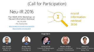 Neu-IR 2016
The SIGIR 2016 Workshop on
Neural Information Retrieval
July 21st, 2016
Pisa, Tuscany, Italy
http://research.microsoft.com/neuir2016
https://twitter.com/neuir2016
(Call for Participation)
W. Bruce Croft
University of Massachusetts
Amherst, US
Jiafeng Guo
Chinese Academy of Sciences
Beijing, China
Maarten de Rijke
University of Amsterdam
Amsterdam, The Netherlands
Bhaskar Mitra
Bing, Microsoft
Cambridge, UK
Nick Craswell
Bing, Microsoft
Bellevue, US
Organizers
 
