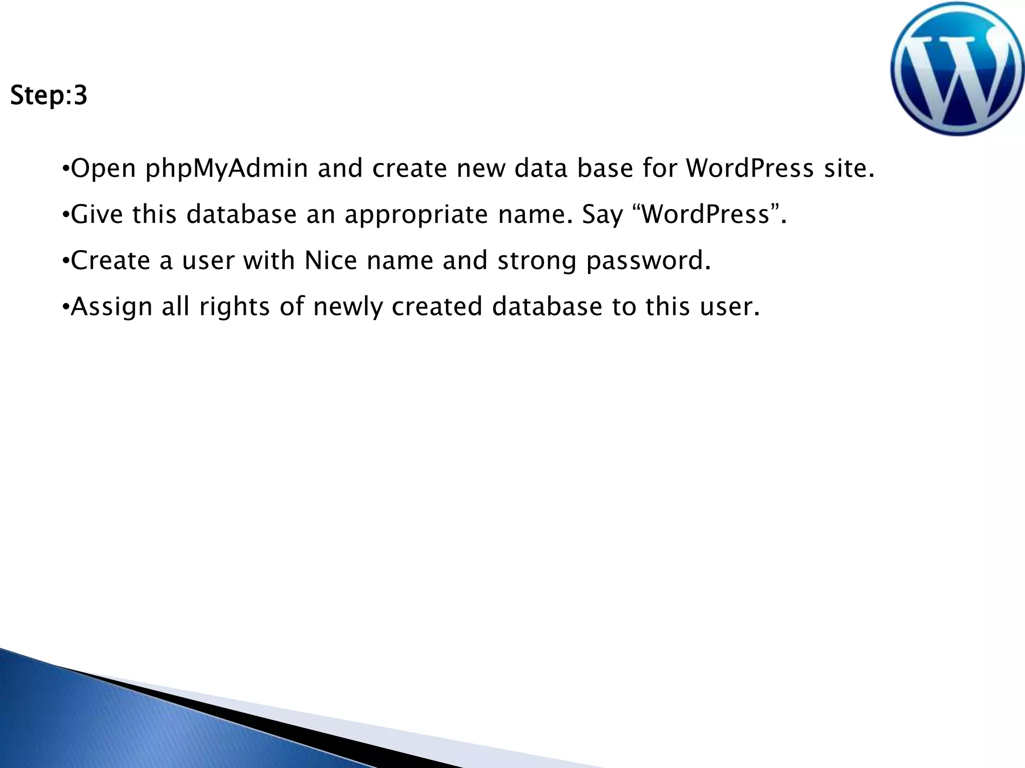 Step:3
•Open phpMyAdmin and create new data base for WordPress site.
•Give this database an appropriate name. Say “WordPress”.

•Create a user with Nice name and strong password.
•Assign all rights of newly created database to this user.

 