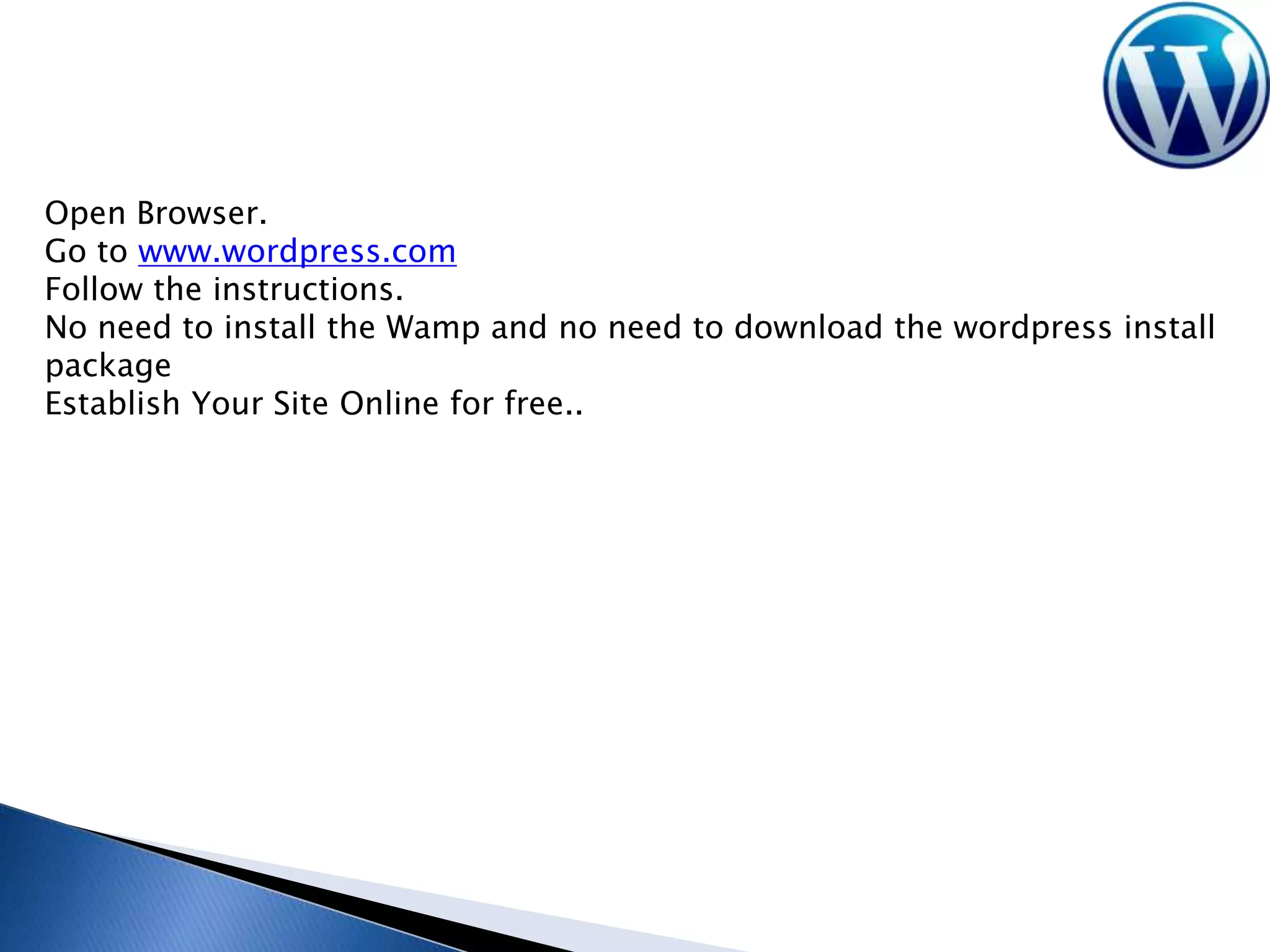 Open Browser.
Go to www.wordpress.com
Follow the instructions.
No need to install the Wamp and no need to download the wordpress install
package
Establish Your Site Online for free..

 