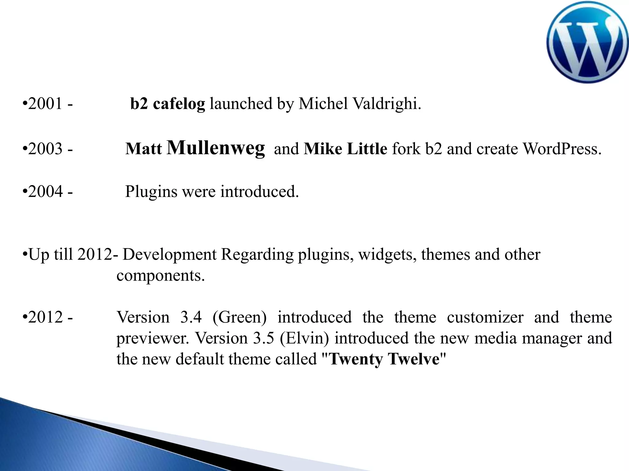 •2001 -

b2 cafelog launched by Michel Valdrighi.

•2003 -

Matt Mullenweg and Mike Little fork b2 and create WordPress.

•2004 -

Plugins were introduced.

•Up till 2012- Development Regarding plugins, widgets, themes and other
components.
•2012 -

Version 3.4 (Green) introduced the theme customizer and theme
previewer. Version 3.5 (Elvin) introduced the new media manager and
the new default theme called "Twenty Twelve"

 