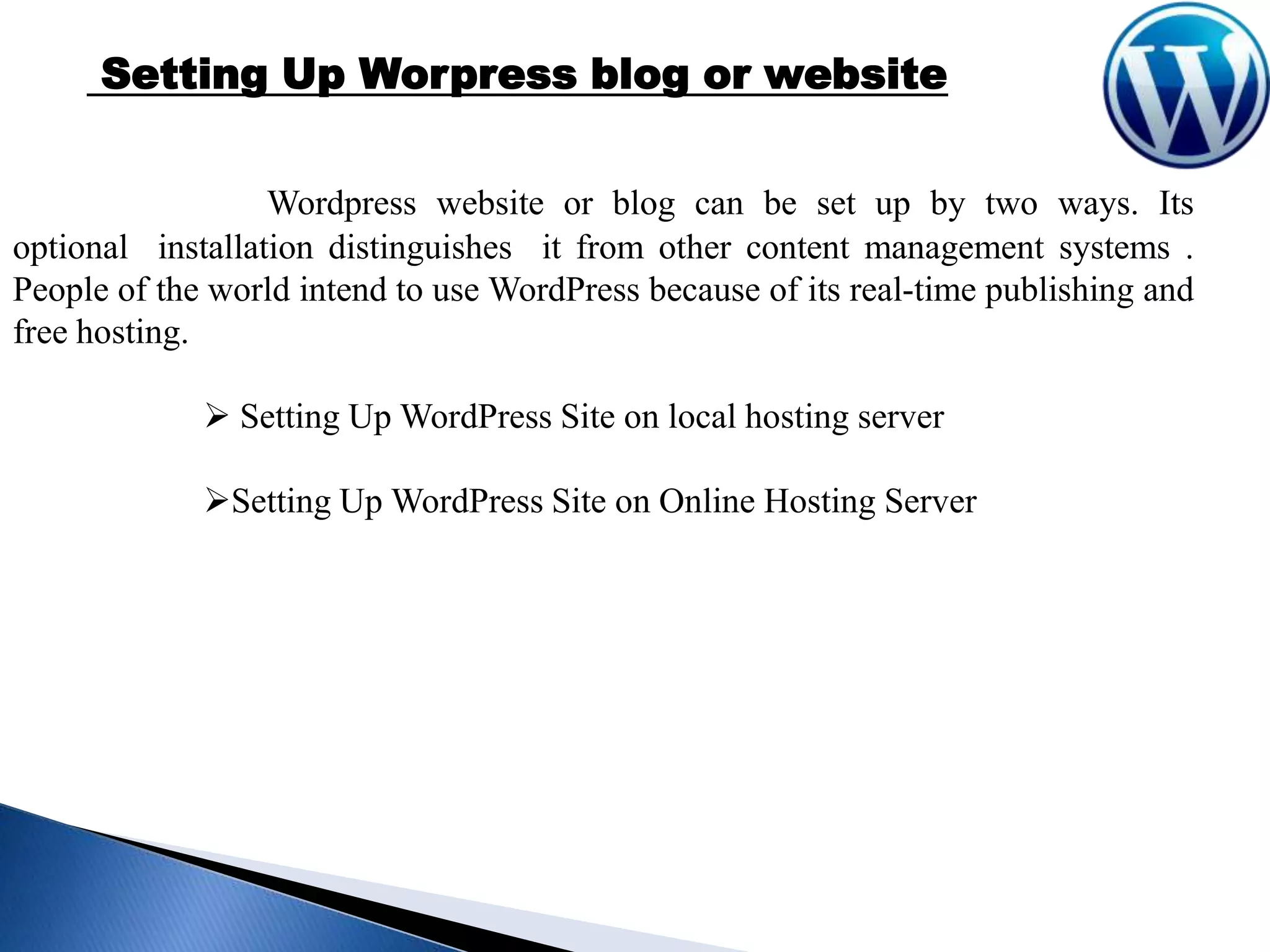 Setting Up Worpress blog or website
Wordpress website or blog can be set up by two ways. Its
optional installation distinguishes it from other content management systems .
People of the world intend to use WordPress because of its real-time publishing and
free hosting.
 Setting Up WordPress Site on local hosting server
Setting Up WordPress Site on Online Hosting Server

 