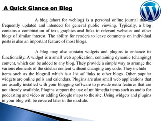 A Quick Glance on Blog
A blog (short for weblog) is a personal online journal that is
frequently updated and intended for general public viewing. Typically, a blog
contains a combination of text, graphics and links to relevant websites and other
blogs of similar interest. The ability for readers to leave comments on individual
posts is also an important feature of most blogs.
A blog may also contain widgets and plugins to enhance its
functionality. A widget is a small web application, containing dynamic (changing)
content, which can be added to any blog. They provide a simple way to arrange the
various elements of the sidebar content without changing any code. They include
items such as the blogroll which is a list of links to other blogs. Other popular
widgets are online polls and calendars. Plugins are also small web applications that
are usually installed with your blogging software to provide extra features that are
not already available. Plugins support the use of multimedia items such as audio for
podcasting and video or adding Google maps to the site. Using widgets and plugins
in your blog will be covered later in the module.

 