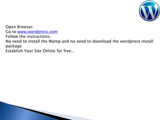 Open Browser.
Go to www.wordpress.com
Follow the instructions.
No need to install the Wamp and no need to download the wordpress install
package
Establish Your Site Online for free..

 