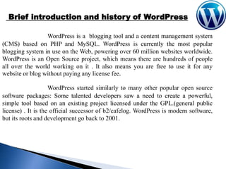 Brief introduction and history of WordPress
WordPress is a blogging tool and a content management system
(CMS) based on PHP and MySQL. WordPress is currently the most popular
blogging system in use on the Web, powering over 60 million websites worldwide.
WordPress is an Open Source project, which means there are hundreds of people
all over the world working on it . It also means you are free to use it for any
website or blog without paying any license fee.
WordPress started similarly to many other popular open source
software packages: Some talented developers saw a need to create a powerful,
simple tool based on an existing project licensed under the GPL.(general public
license) . It is the official successor of b2/cafelog. WordPress is modern software,
but its roots and development go back to 2001.

 