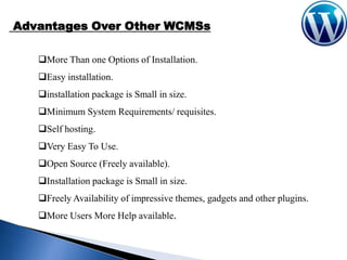 Advantages Over Other WCMSs
More Than one Options of Installation.
Easy installation.

installation package is Small in size.
Minimum System Requirements/ requisites.
Self hosting.
Very Easy To Use.
Open Source (Freely available).
Installation package is Small in size.
Freely Availability of impressive themes, gadgets and other plugins.
More Users More Help available.

 
