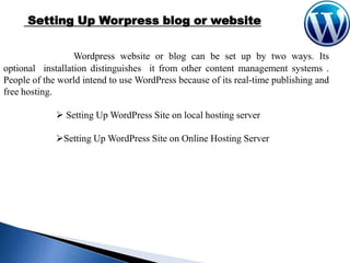 Setting Up Worpress blog or website
Wordpress website or blog can be set up by two ways. Its
optional installation distinguishes it from other content management systems .
People of the world intend to use WordPress because of its real-time publishing and
free hosting.
 Setting Up WordPress Site on local hosting server
Setting Up WordPress Site on Online Hosting Server

 