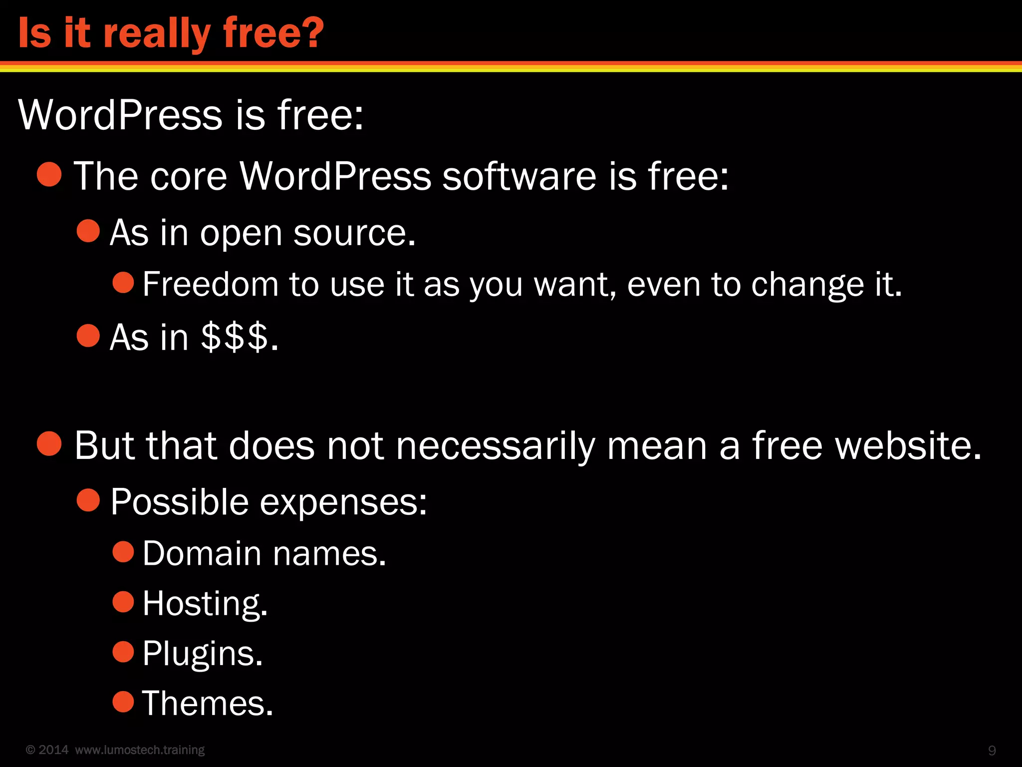 © 2014 www.lumostech.training
WordPress is free:
 The core WordPress software is free:
 As in open source.
Freedom to use it as you want, even to change it.
 As in $$$.
 But that does not necessarily mean a free website.
 Possible expenses:
Domain names.
Hosting.
Plugins.
Themes.
9
Is it really free?
 