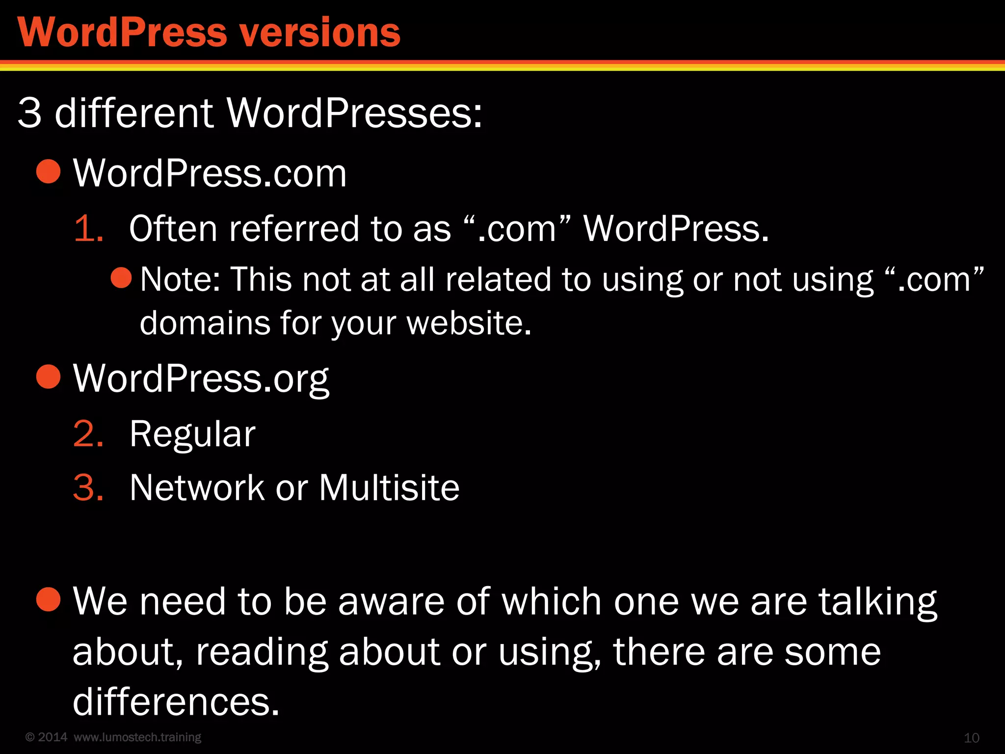 © 2014 www.lumostech.training
3 different WordPresses:
 WordPress.com
1. Often referred to as “.com” WordPress.
Note: This not at all related to using or not using “.com”
domains for your website.
 WordPress.org
2. Regular
3. Network or Multisite
 We need to be aware of which one we are talking
about, reading about or using, there are some
differences.
10
WordPress versions
 