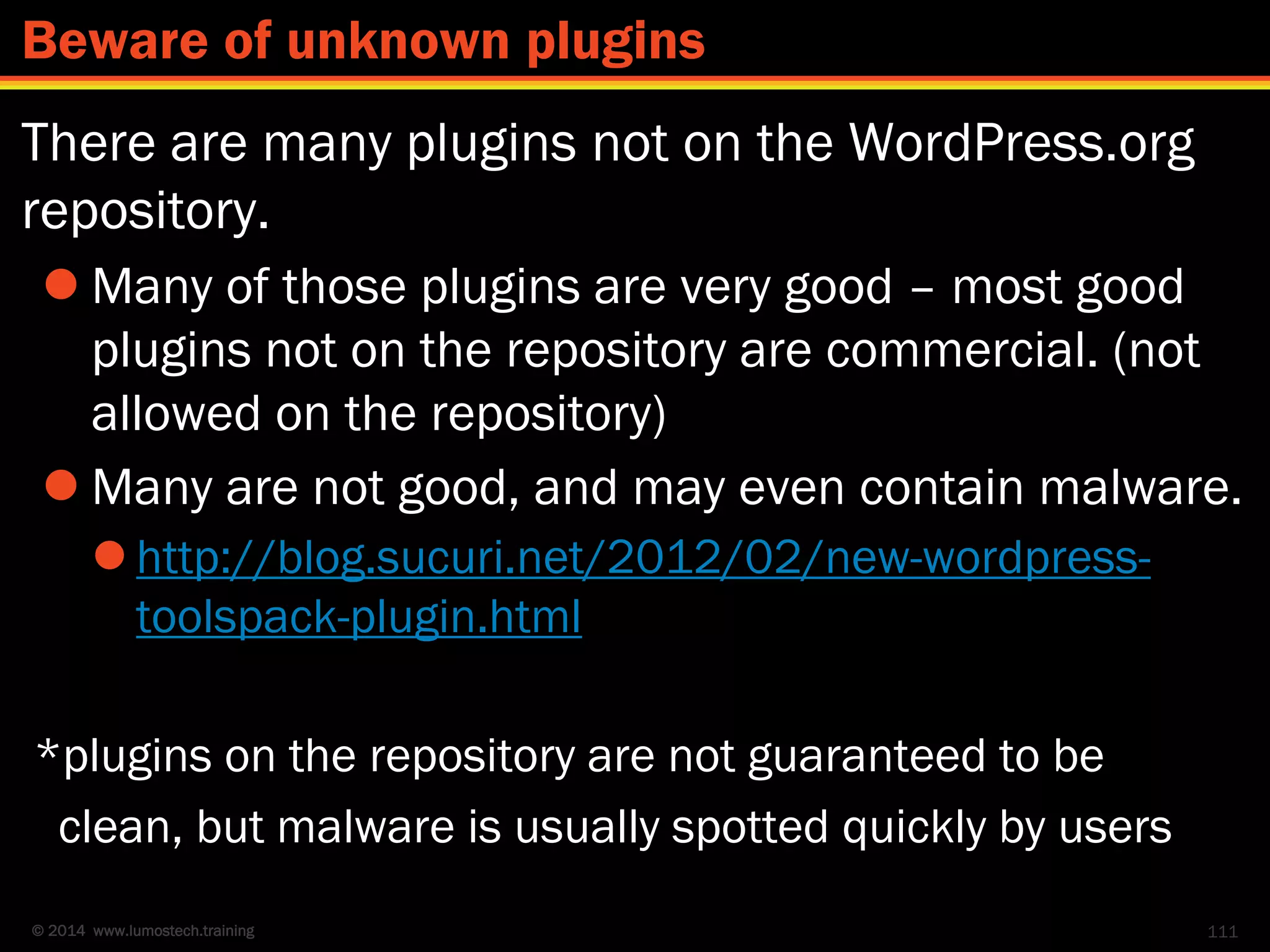 © 2014 www.lumostech.training
There are many plugins not on the WordPress.org
repository.
 Many of those plugins are very good – most good
plugins not on the repository are commercial. (not
allowed on the repository)
 Many are not good, and may even contain malware.
 http://blog.sucuri.net/2012/02/new-wordpress-
toolspack-plugin.html
*plugins on the repository are not guaranteed to be
clean, but malware is usually spotted quickly by users
111
Beware of unknown plugins
 
