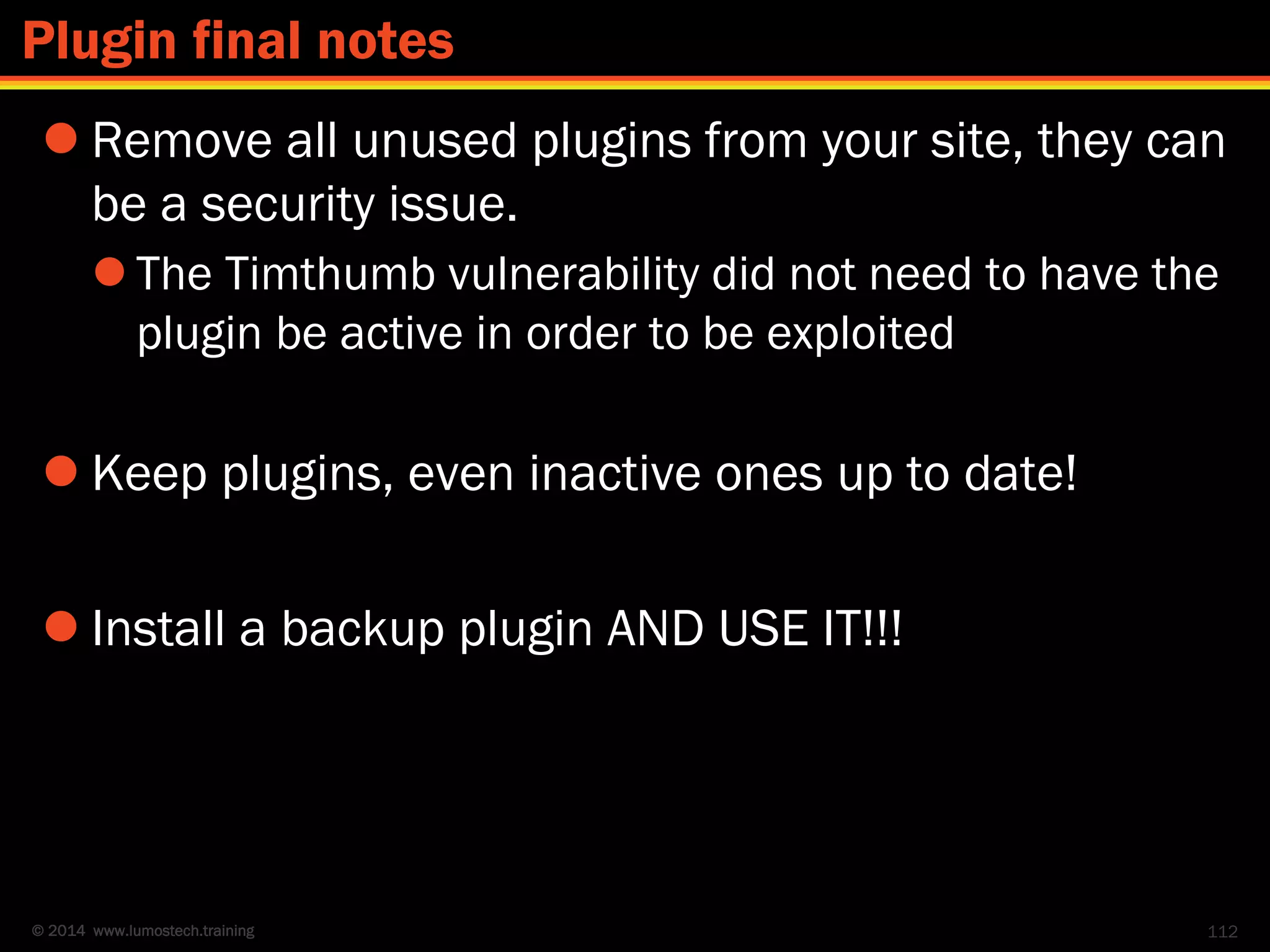 © 2014 www.lumostech.training
 Remove all unused plugins from your site, they can
be a security issue.
 The Timthumb vulnerability did not need to have the
plugin be active in order to be exploited
 Keep plugins, even inactive ones up to date!
 Install a backup plugin AND USE IT!!!
112
Plugin final notes
 