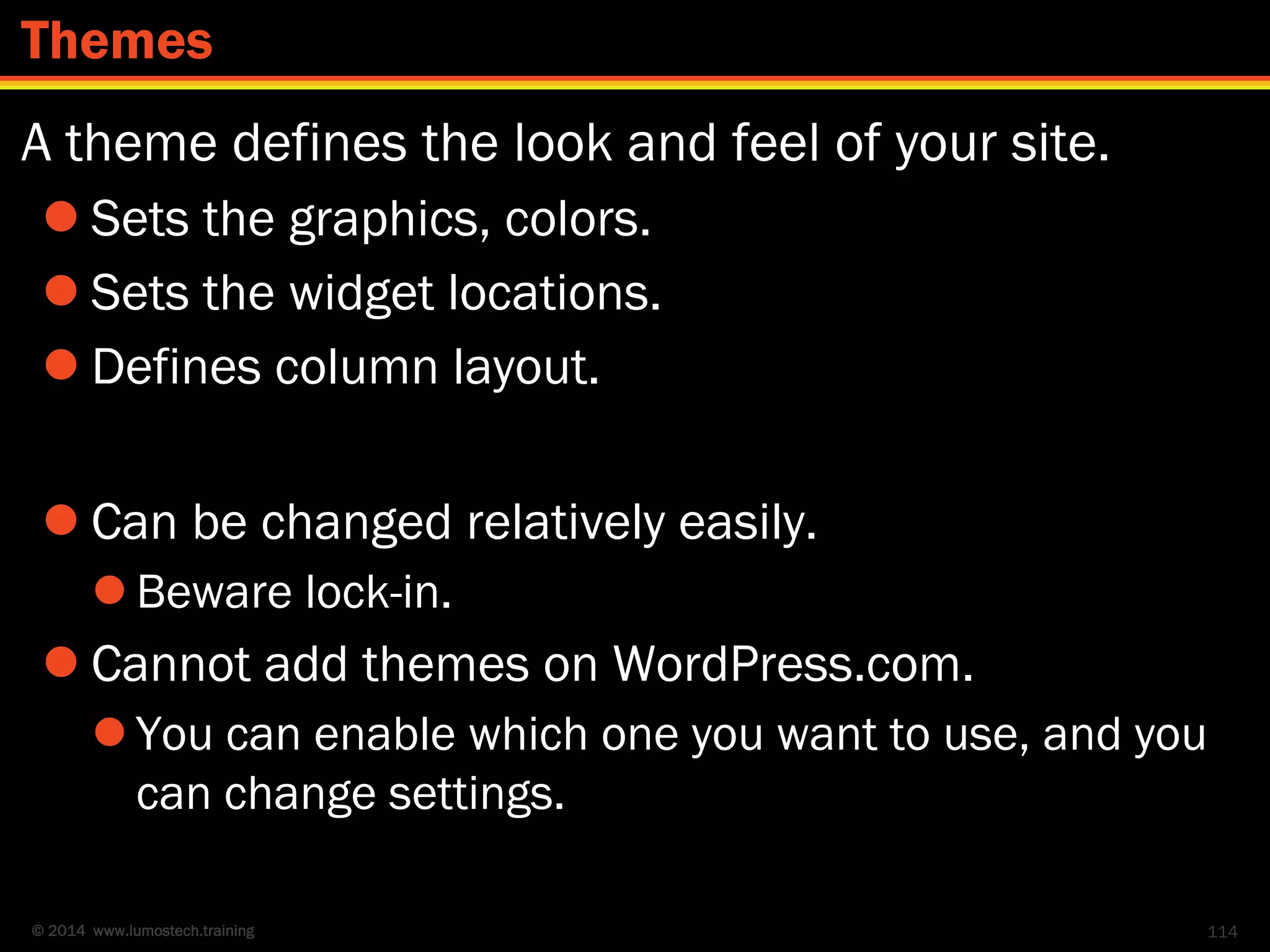 © 2014 www.lumostech.training
A theme defines the look and feel of your site.
 Sets the graphics, colors.
 Sets the widget locations.
 Defines column layout.
 Can be changed relatively easily.
 Beware lock-in.
 Cannot add themes on WordPress.com.
 You can enable which one you want to use, and you
can change settings.
114
Themes
 