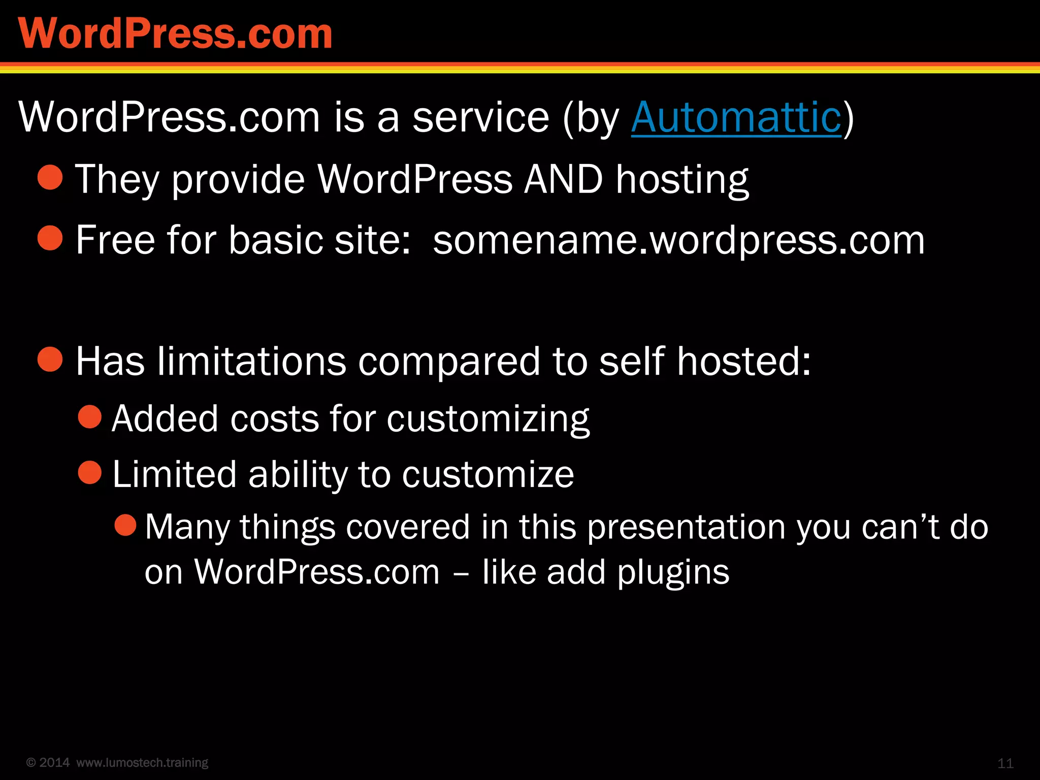 © 2014 www.lumostech.training
WordPress.com is a service (by Automattic)
 They provide WordPress AND hosting
 Free for basic site: somename.wordpress.com
 Has limitations compared to self hosted:
 Added costs for customizing
 Limited ability to customize
Many things covered in this presentation you can’t do
on WordPress.com – like add plugins
11
WordPress.com
 