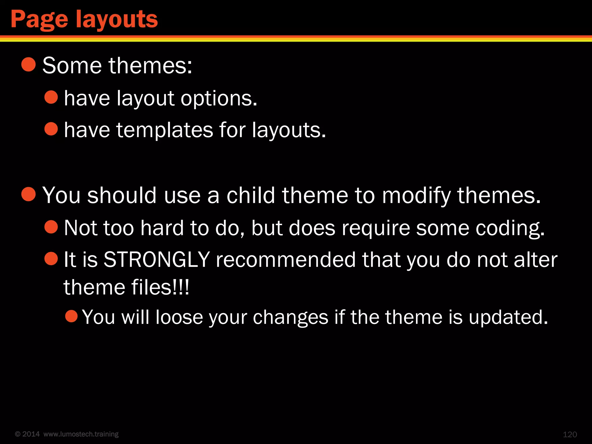 © 2014 www.lumostech.training
 Some themes:
 have layout options.
 have templates for layouts.
 You should use a child theme to modify themes.
 Not too hard to do, but does require some coding.
 It is STRONGLY recommended that you do not alter
theme files!!!
You will loose your changes if the theme is updated.
120
Page layouts
 