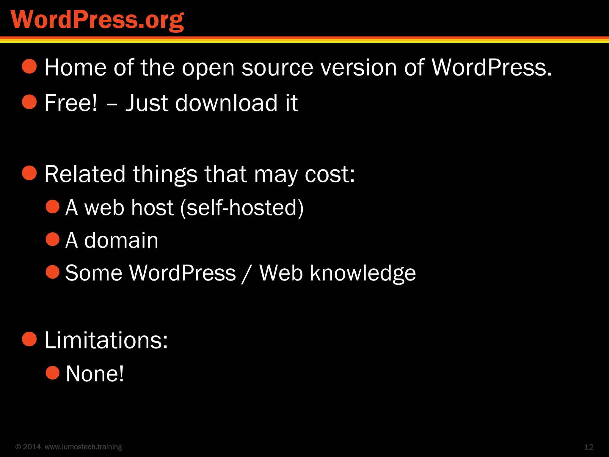 © 2014 www.lumostech.training
 Home of the open source version of WordPress.
 Free! – Just download it
 Related things that may cost:
 A web host (self-hosted)
 A domain
 Some WordPress / Web knowledge
 Limitations:
 None!
12
WordPress.org
 