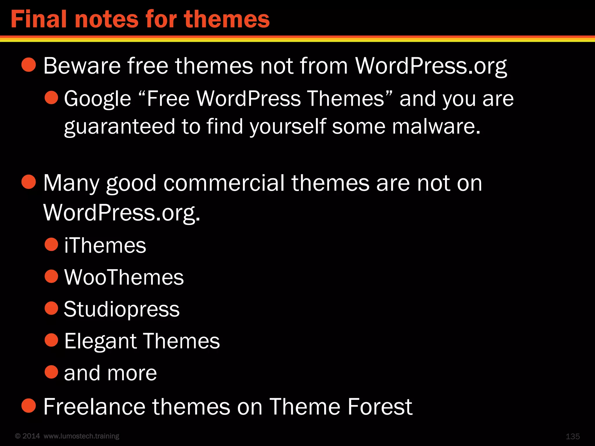© 2014 www.lumostech.training
 Beware free themes not from WordPress.org
 Google “Free WordPress Themes” and you are
guaranteed to find yourself some malware.
 Many good commercial themes are not on
WordPress.org.
 iThemes
 WooThemes
 Studiopress
 Elegant Themes
 and more
 Freelance themes on Theme Forest
135
Final notes for themes
 