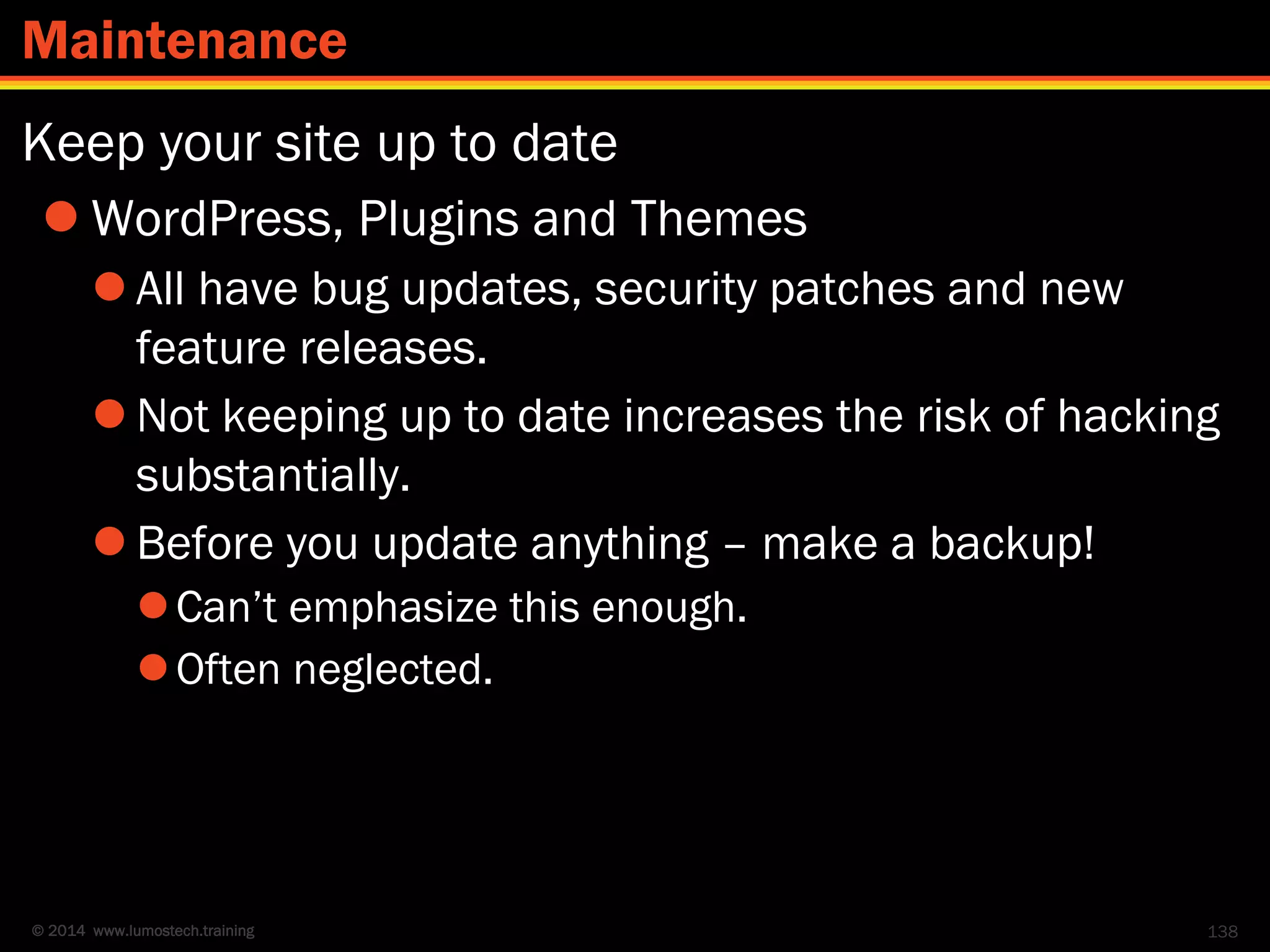 © 2014 www.lumostech.training
Keep your site up to date
 WordPress, Plugins and Themes
 All have bug updates, security patches and new
feature releases.
 Not keeping up to date increases the risk of hacking
substantially.
 Before you update anything – make a backup!
Can’t emphasize this enough.
Often neglected.
138
Maintenance
 