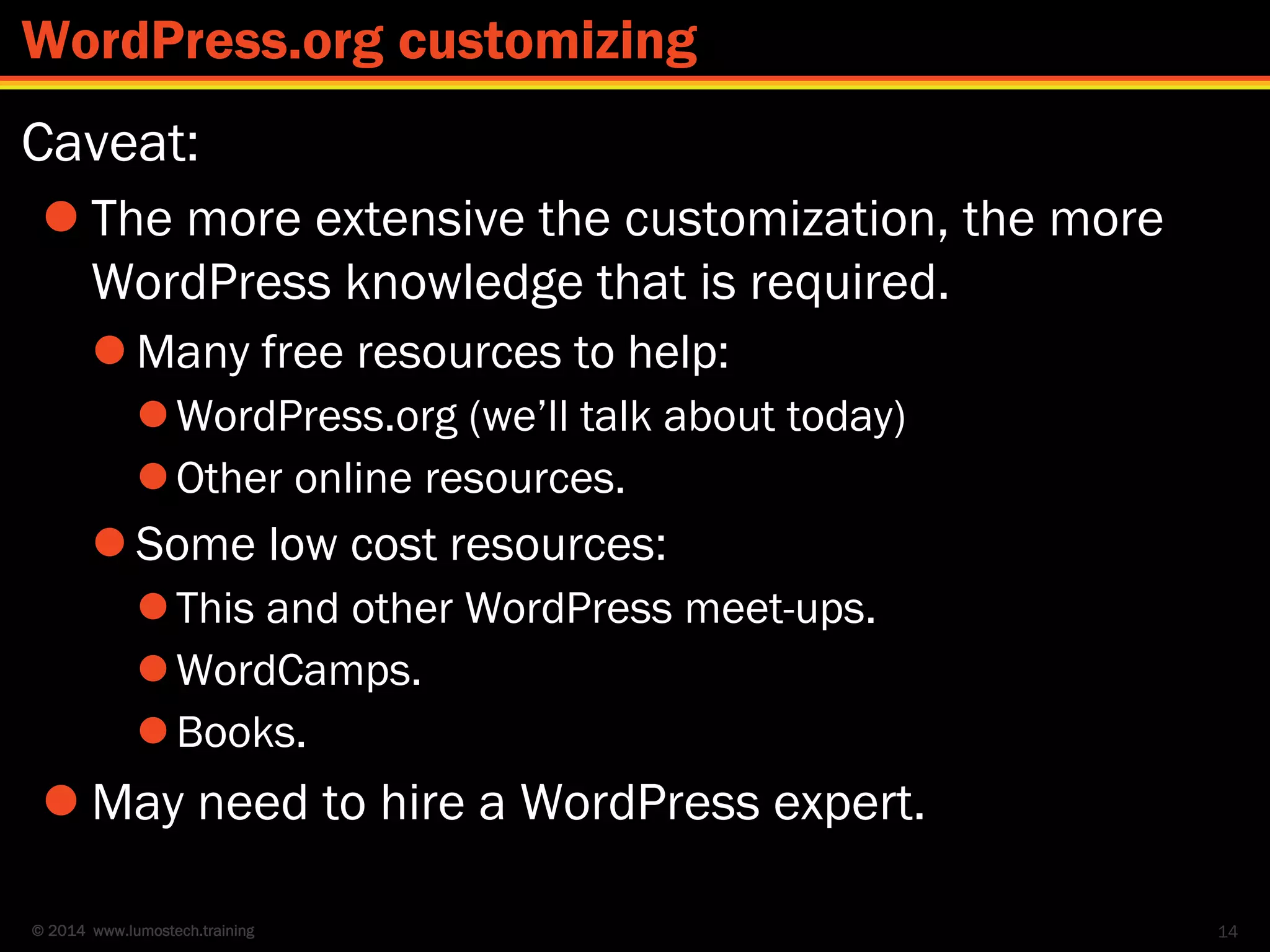 © 2014 www.lumostech.training
Caveat:
 The more extensive the customization, the more
WordPress knowledge that is required.
 Many free resources to help:
WordPress.org (we’ll talk about today)
Other online resources.
 Some low cost resources:
This and other WordPress meet-ups.
WordCamps.
Books.
 May need to hire a WordPress expert.
14
WordPress.org customizing
 