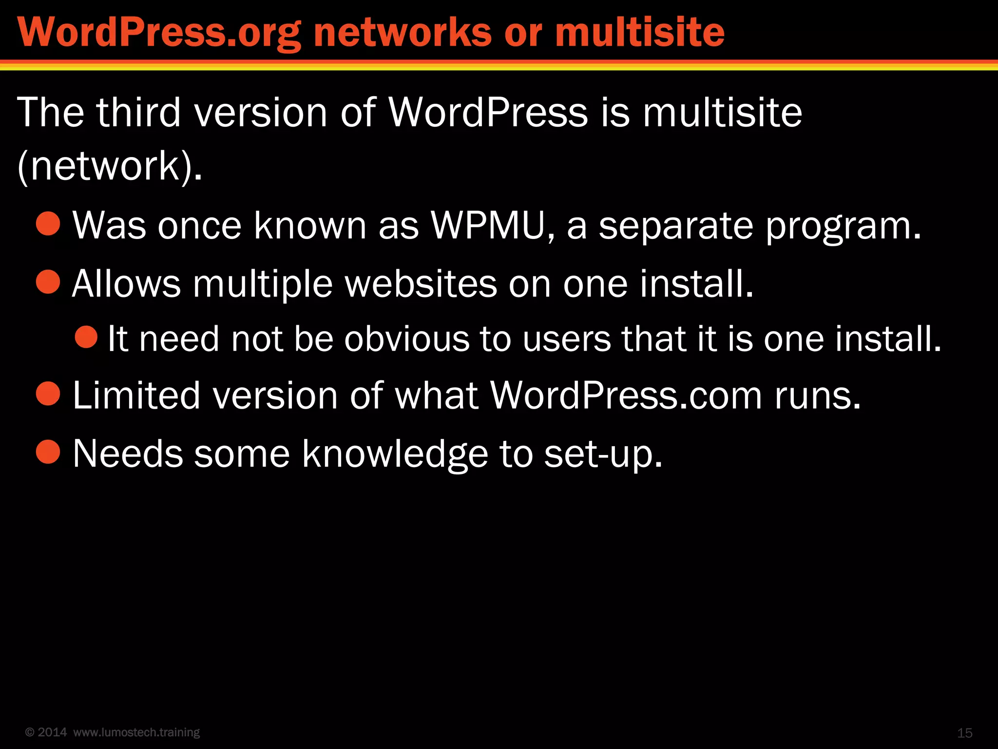 © 2014 www.lumostech.training
The third version of WordPress is multisite
(network).
 Was once known as WPMU, a separate program.
 Allows multiple websites on one install.
 It need not be obvious to users that it is one install.
 Limited version of what WordPress.com runs.
 Needs some knowledge to set-up.
15
WordPress.org networks or multisite
 