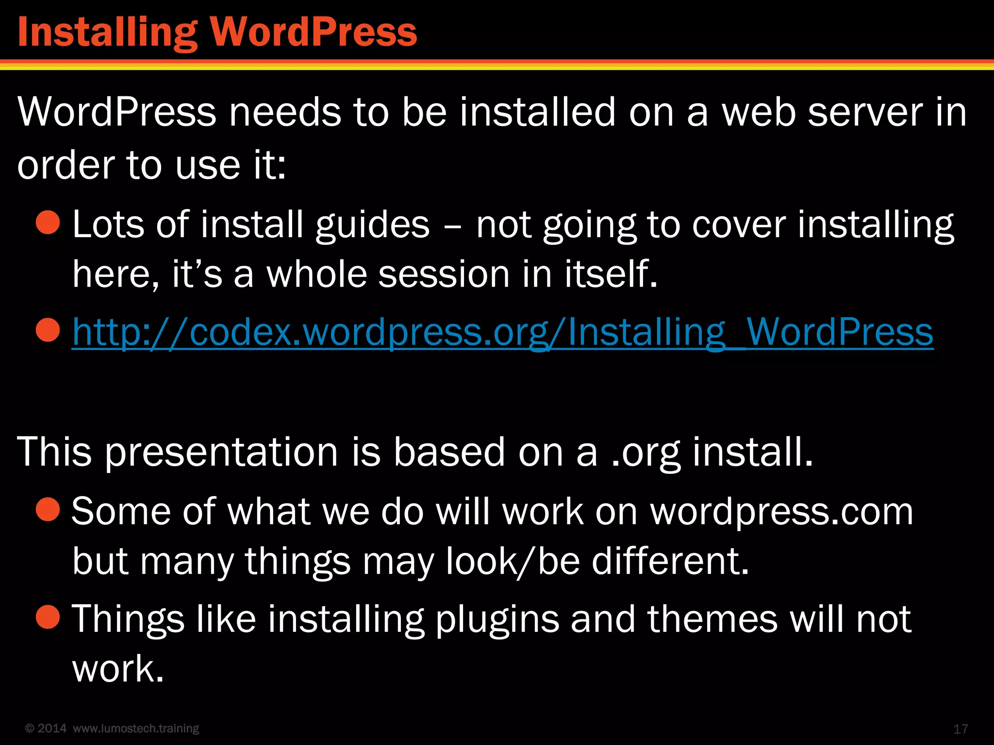 © 2014 www.lumostech.training
WordPress needs to be installed on a web server in
order to use it:
 Lots of install guides – not going to cover installing
here, it’s a whole session in itself.
 http://codex.wordpress.org/Installing_WordPress
This presentation is based on a .org install.
 Some of what we do will work on wordpress.com
but many things may look/be different.
 Things like installing plugins and themes will not
work.
17
Installing WordPress
 