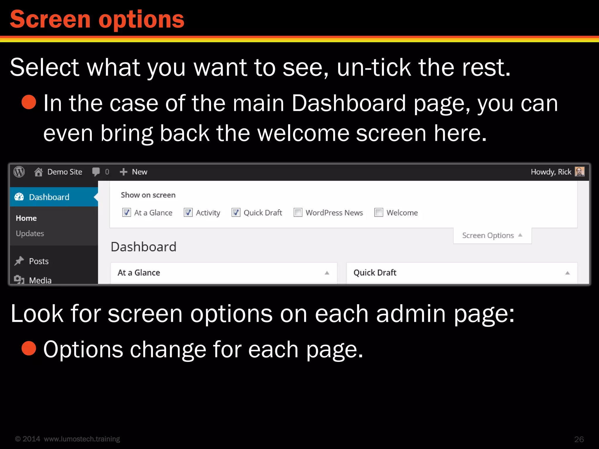 © 2014 www.lumostech.training
Select what you want to see, un-tick the rest.
 In the case of the main Dashboard page, you can
even bring back the welcome screen here.
Look for screen options on each admin page:
 Options change for each page.
26
Screen options
 
