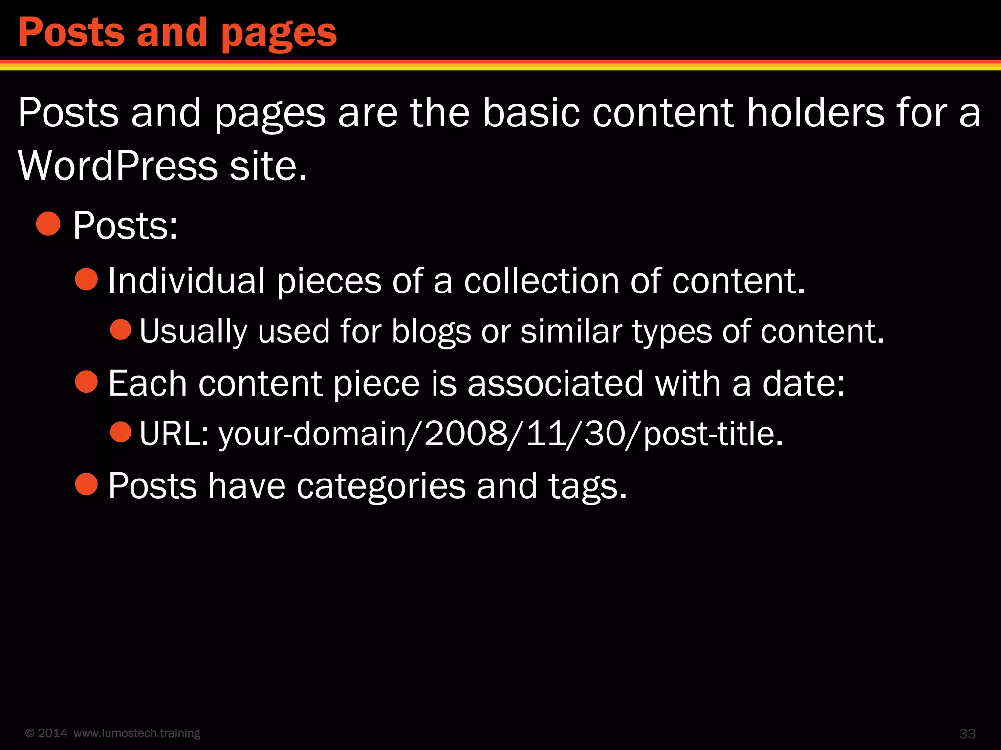 © 2014 www.lumostech.training
Posts and pages are the basic content holders for a
WordPress site.
 Posts:
 Individual pieces of a collection of content.
Usually used for blogs or similar types of content.
 Each content piece is associated with a date:
URL: your-domain/2008/11/30/post-title.
 Posts have categories and tags.
33
Posts and pages
 