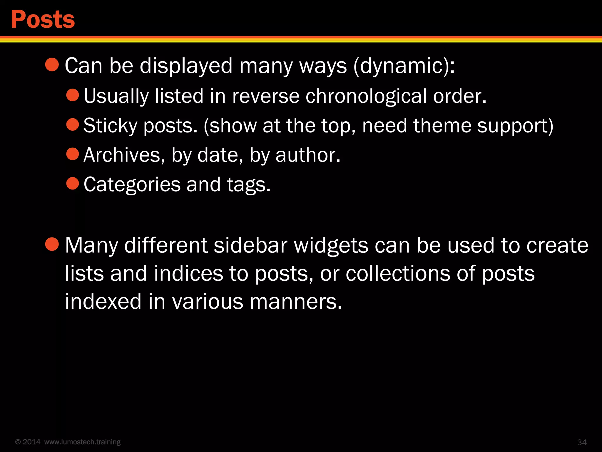 © 2014 www.lumostech.training
 Can be displayed many ways (dynamic):
Usually listed in reverse chronological order.
Sticky posts. (show at the top, need theme support)
Archives, by date, by author.
Categories and tags.
 Many different sidebar widgets can be used to create
lists and indices to posts, or collections of posts
indexed in various manners.
34
Posts
 