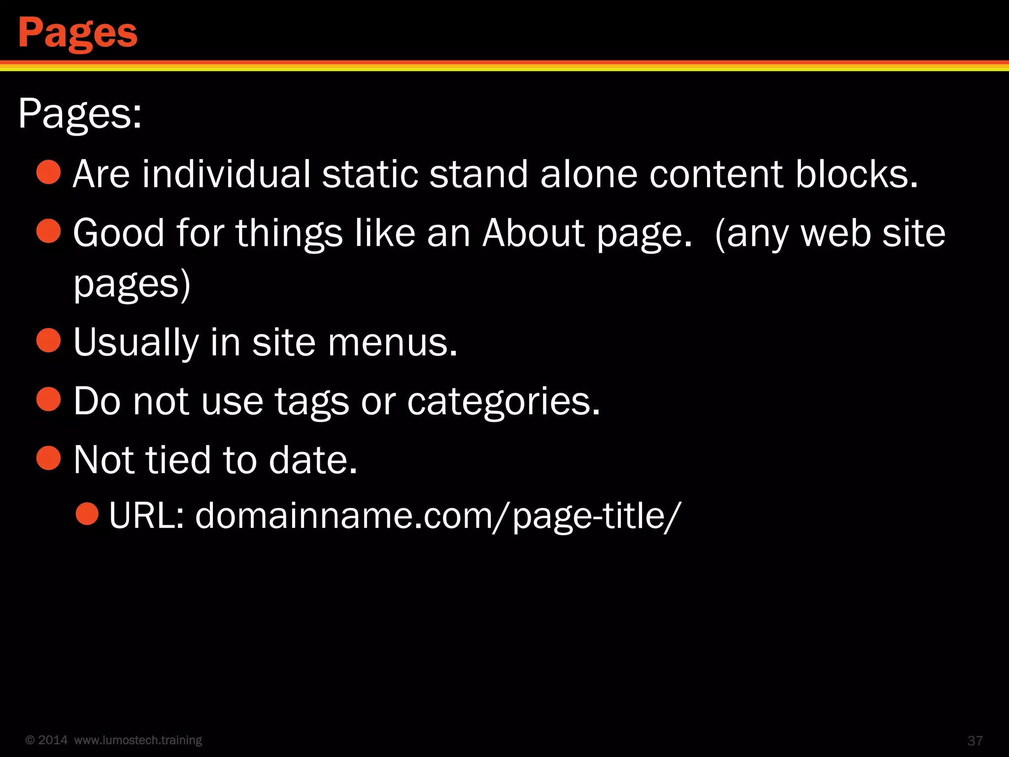 © 2014 www.lumostech.training
Pages:
 Are individual static stand alone content blocks.
 Good for things like an About page. (any web site
pages)
 Usually in site menus.
 Do not use tags or categories.
 Not tied to date.
 URL: domainname.com/page-title/
37
Pages
 