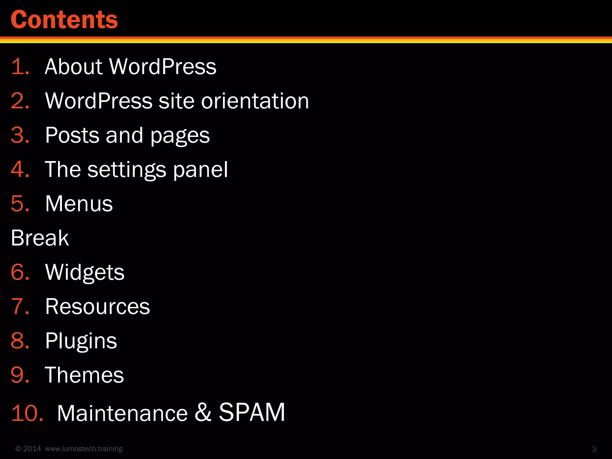 © 2014 www.lumostech.training
1. About WordPress
2. WordPress site orientation
3. Posts and pages
4. The settings panel
5. Menus
Break
6. Widgets
7. Resources
8. Plugins
9. Themes
10. Maintenance & SPAM
3
Contents
 