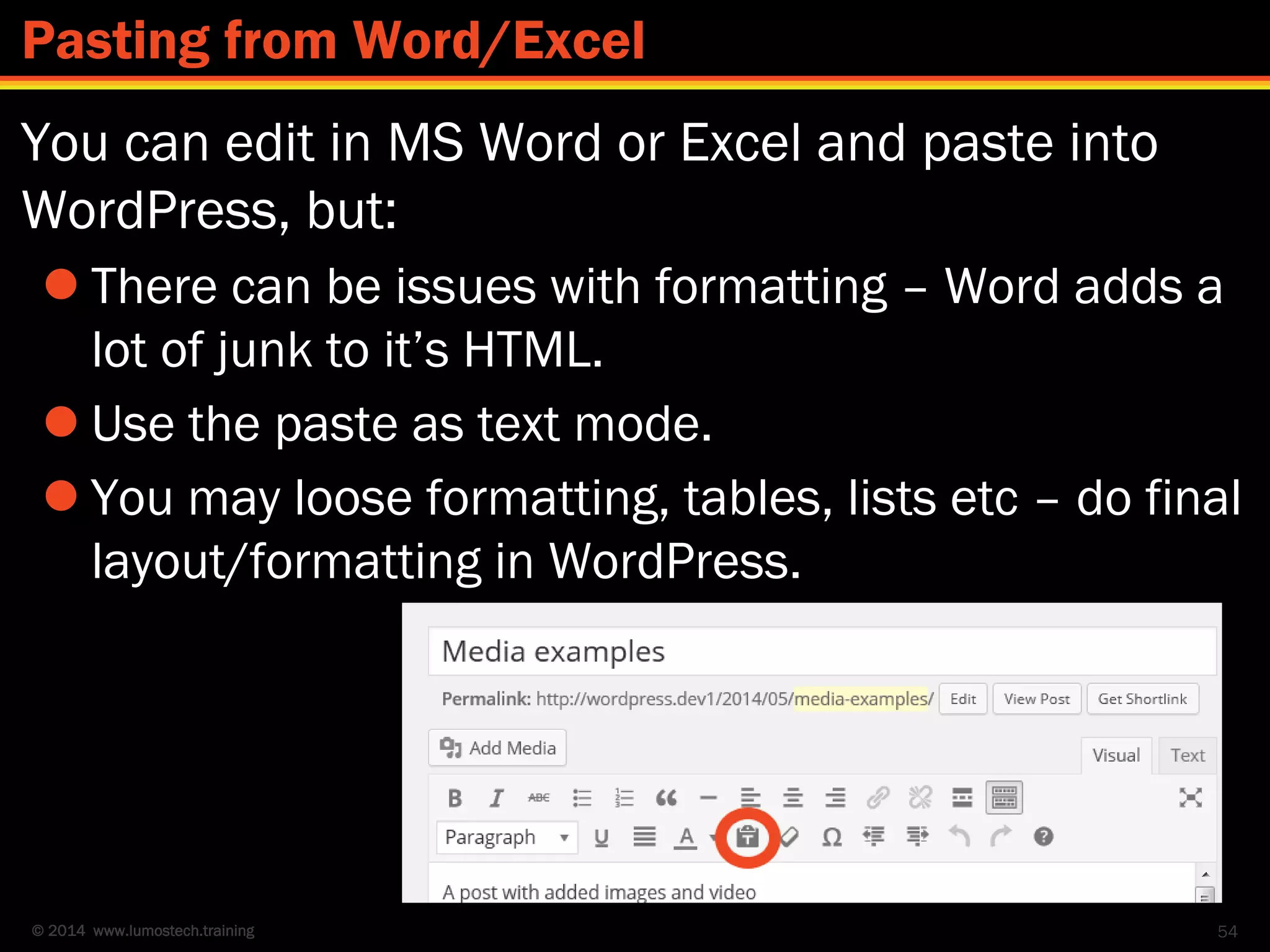 © 2014 www.lumostech.training
You can edit in MS Word or Excel and paste into
WordPress, but:
 There can be issues with formatting – Word adds a
lot of junk to it’s HTML.
 Use the paste as text mode.
 You may loose formatting, tables, lists etc – do final
layout/formatting in WordPress.
54
Pasting from Word/Excel
 