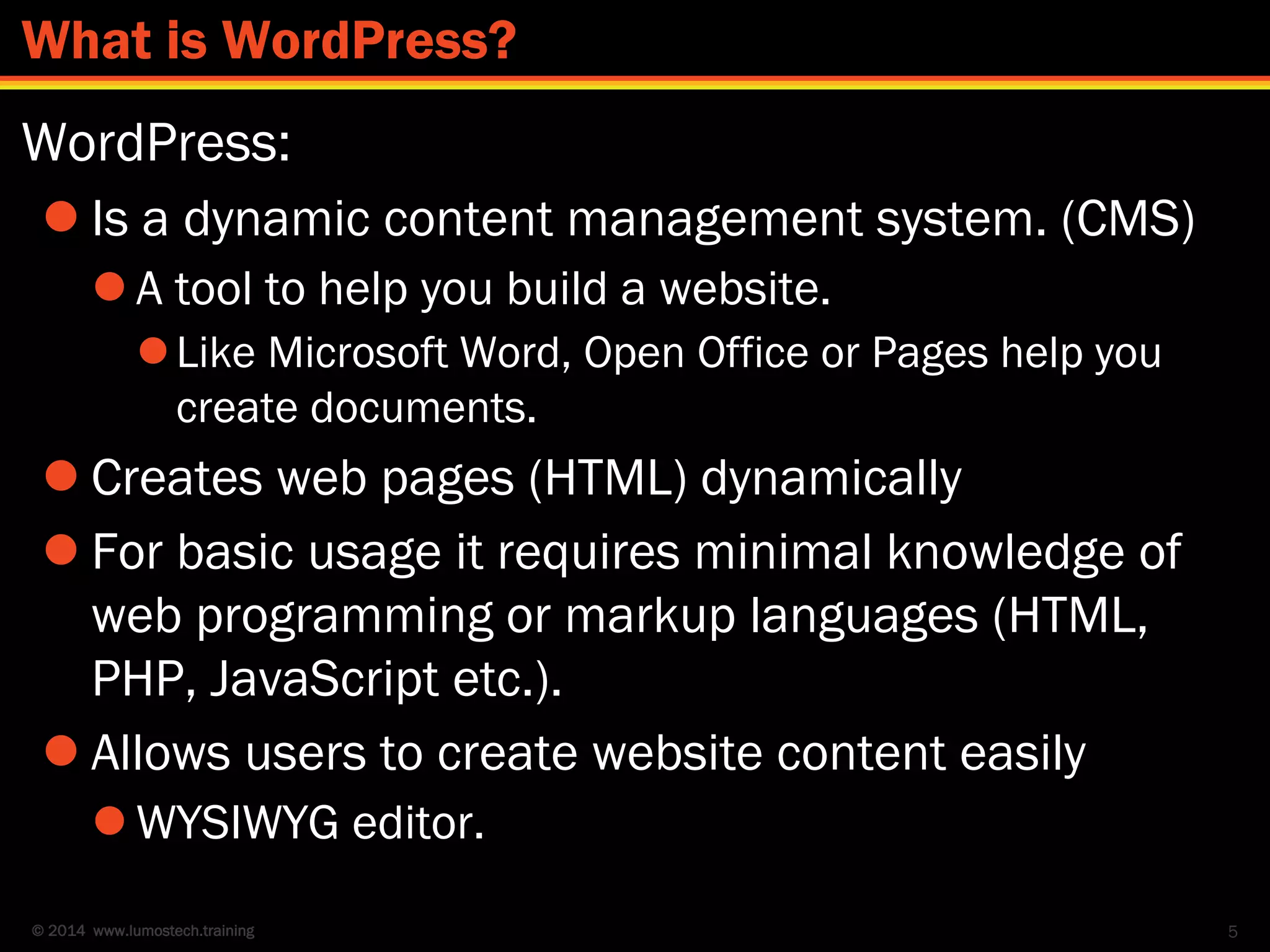 © 2014 www.lumostech.training
WordPress:
 Is a dynamic content management system. (CMS)
 A tool to help you build a website.
Like Microsoft Word, Open Office or Pages help you
create documents.
 Creates web pages (HTML) dynamically
 For basic usage it requires minimal knowledge of
web programming or markup languages (HTML,
PHP, JavaScript etc.).
 Allows users to create website content easily
 WYSIWYG editor.
5
What is WordPress?
 