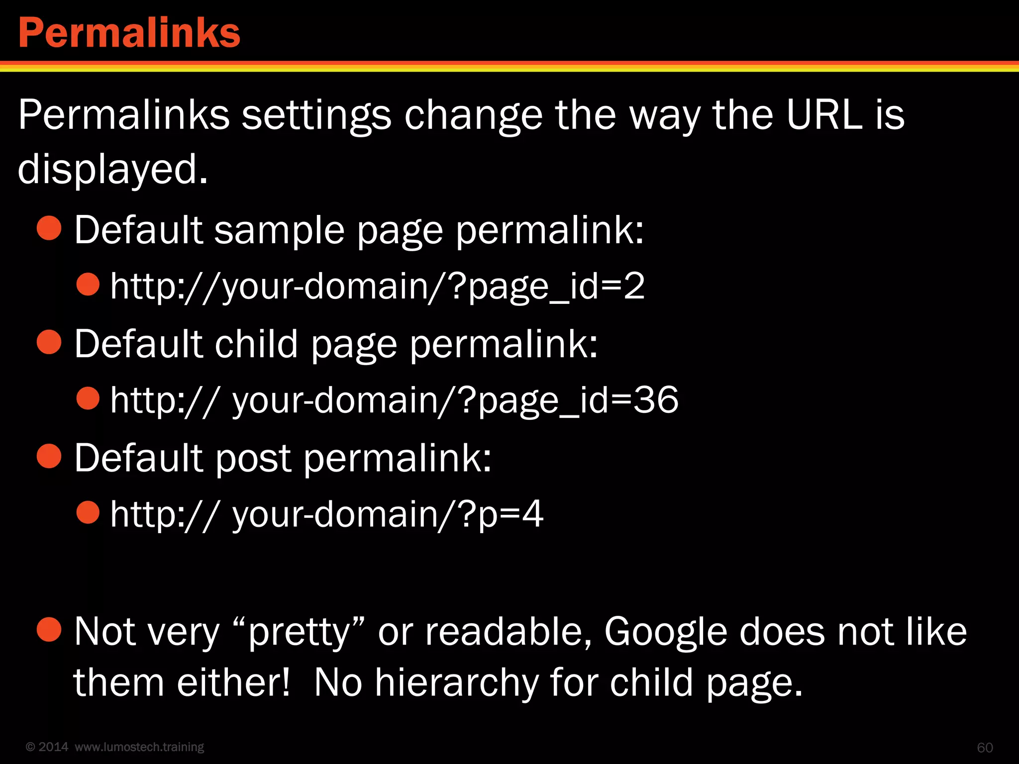 © 2014 www.lumostech.training
Permalinks settings change the way the URL is
displayed.
 Default sample page permalink:
 http://your-domain/?page_id=2
 Default child page permalink:
 http:// your-domain/?page_id=36
 Default post permalink:
 http:// your-domain/?p=4
 Not very “pretty” or readable, Google does not like
them either! No hierarchy for child page.
60
Permalinks
 
