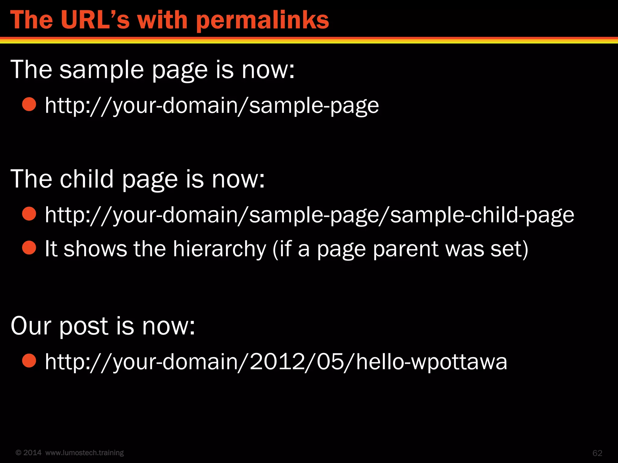 © 2014 www.lumostech.training
The sample page is now:
 http://your-domain/sample-page
The child page is now:
 http://your-domain/sample-page/sample-child-page
 It shows the hierarchy (if a page parent was set)
Our post is now:
 http://your-domain/2012/05/hello-wpottawa
62
The URL’s with permalinks
 