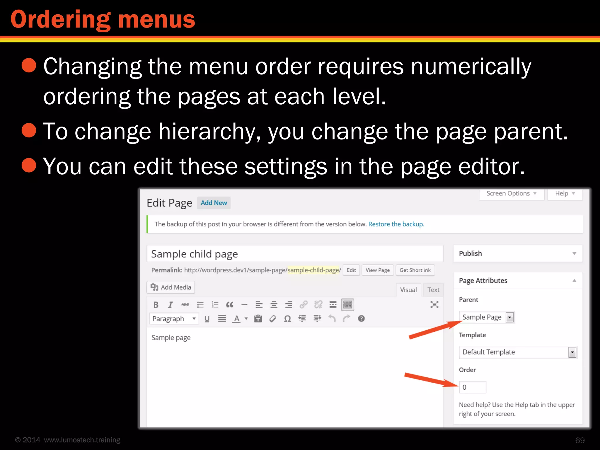 © 2014 www.lumostech.training
 Changing the menu order requires numerically
ordering the pages at each level.
 To change hierarchy, you change the page parent.
 You can edit these settings in the page editor.
69
Ordering menus
 