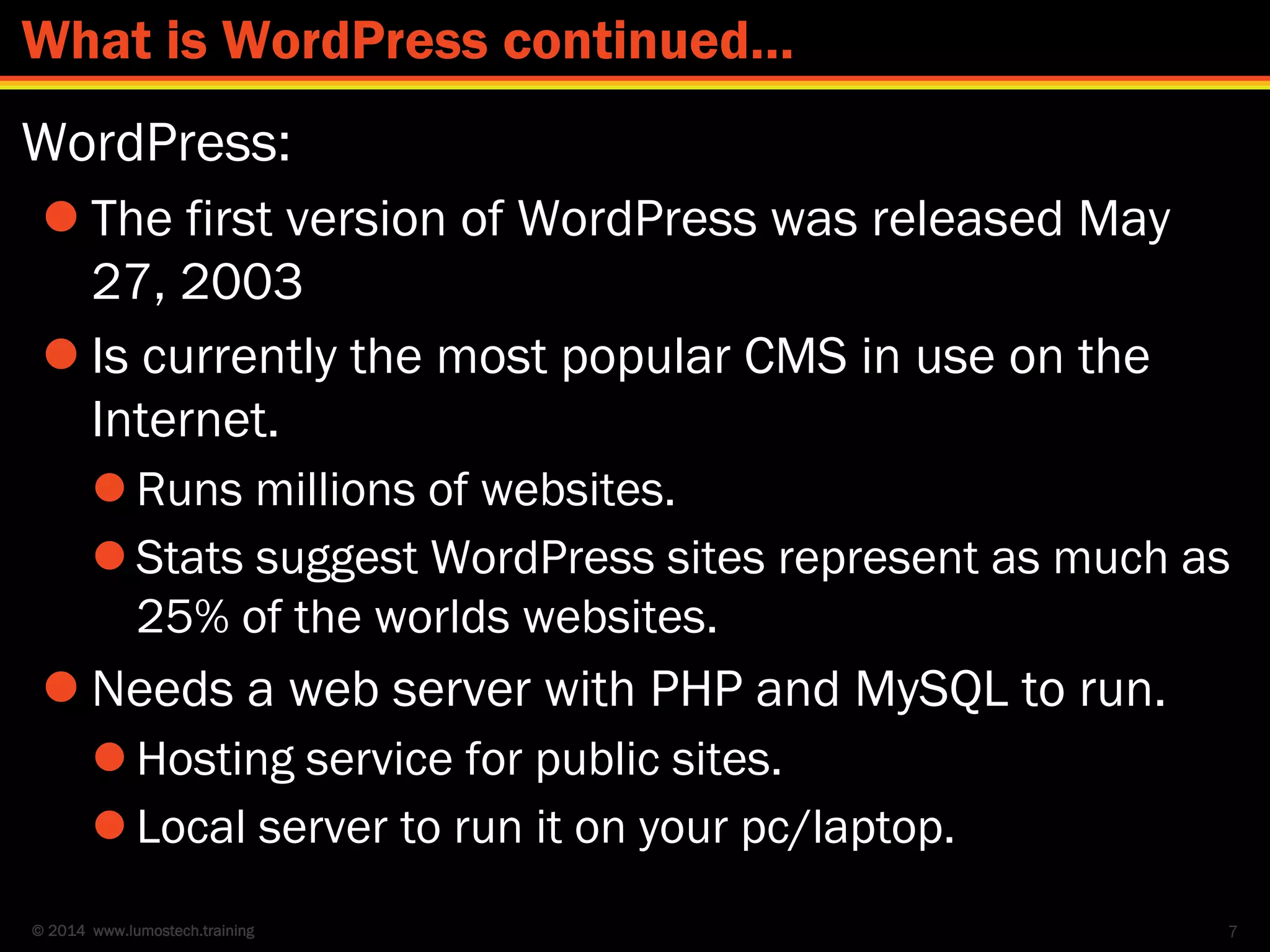 © 2014 www.lumostech.training
WordPress:
 The first version of WordPress was released May
27, 2003
 Is currently the most popular CMS in use on the
Internet.
 Runs millions of websites.
 Stats suggest WordPress sites represent as much as
25% of the worlds websites.
 Needs a web server with PHP and MySQL to run.
 Hosting service for public sites.
 Local server to run it on your pc/laptop.
7
What is WordPress continued…
 