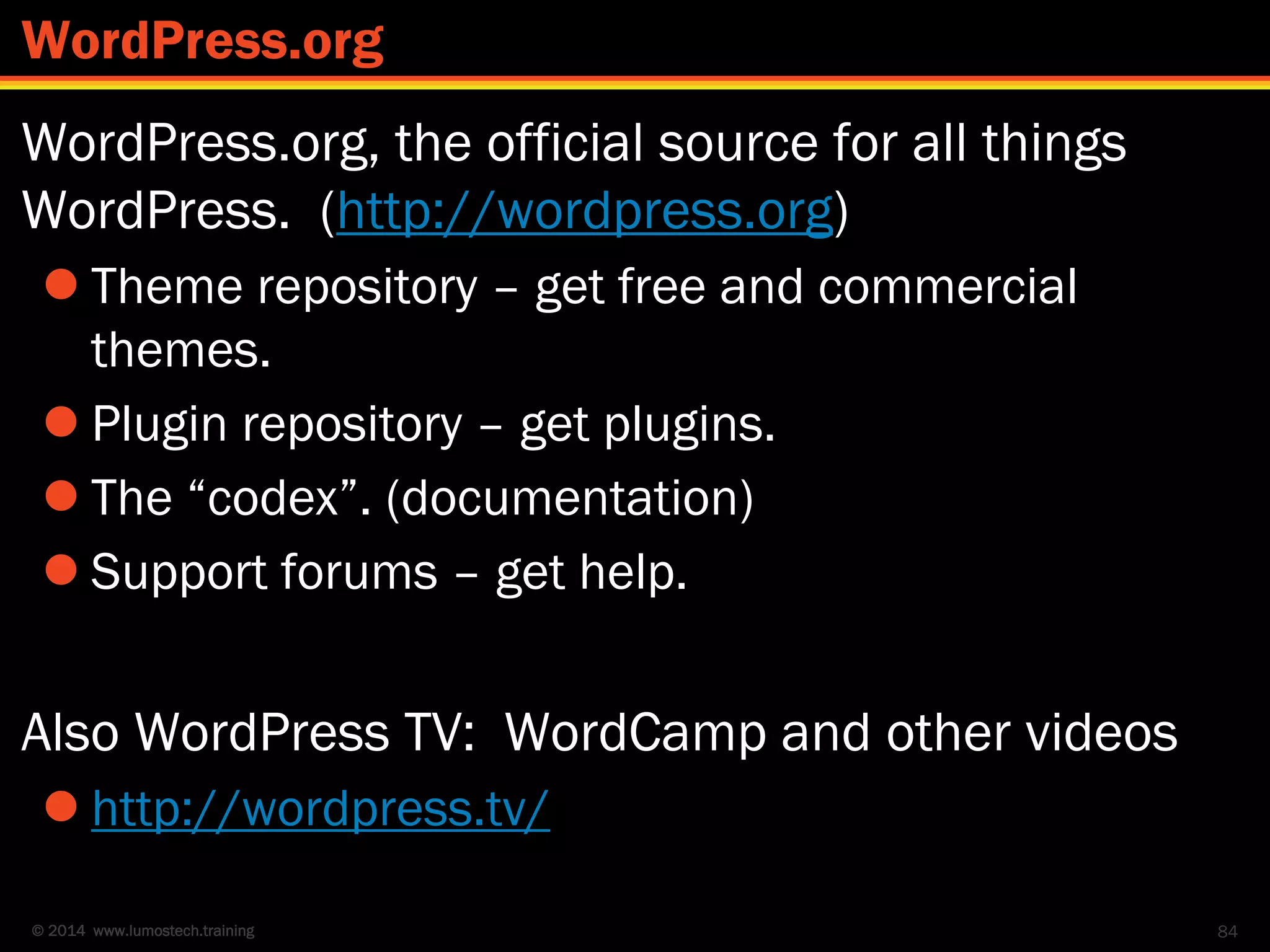 © 2014 www.lumostech.training
WordPress.org, the official source for all things
WordPress. (http://wordpress.org)
 Theme repository – get free and commercial
themes.
 Plugin repository – get plugins.
 The “codex”. (documentation)
 Support forums – get help.
Also WordPress TV: WordCamp and other videos
 http://wordpress.tv/
84
WordPress.org
 
