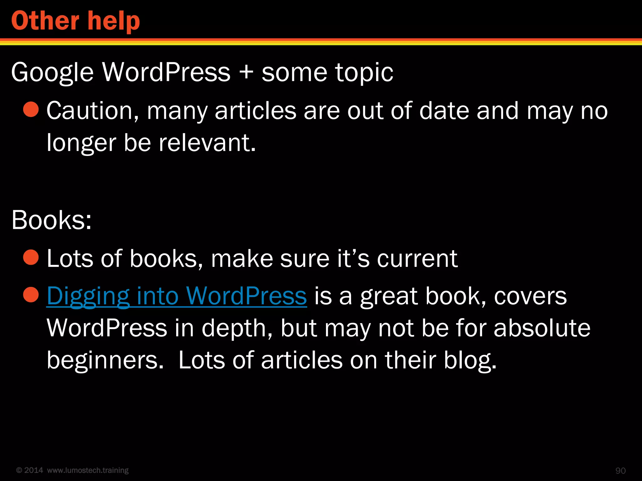 © 2014 www.lumostech.training
Google WordPress + some topic
 Caution, many articles are out of date and may no
longer be relevant.
Books:
 Lots of books, make sure it’s current
 Digging into WordPress is a great book, covers
WordPress in depth, but may not be for absolute
beginners. Lots of articles on their blog.
90
Other help
 